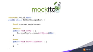 @RunWith(JUnit4.class)
public class ContextManagerTest {
@Mock Context mAppContext;
@Before
public void setUp() {
MockitoAnnotations.initMocks(this);
}
@Test
public void testWithContext() {
…
}
}
 