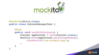 @RunWith(JUnit4.class)
public class ContextManagerTest {
@Test
public void testWithContext() {
Context appContext = mock(Context.class);
Mockito.when(appContext.getPackageName())
.thenReturn(“com.example.app”);
…
}
}
 
