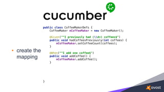 • create the
mapping
public class CoffeeMakerDefs { 
CoffeeMaker mCoffeeMaker = new CoffeeMaker(); 
 
@Given("^I previously had (d+) coffees$") 
public void hadCoffeesPreviously(int coffees) { 
mCoffeeMaker.setCoffeeCount(coffees); 
} 
 
@When("^I add one coffee$") 
public void addCoffee() { 
mCoffeeMaker.addCoffee(); 
} 
 
 
}
 
