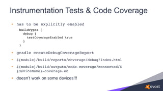 Instrumentation Tests & Code Coverage
• has to be explicitly enabled
• gradle createDebugCoverageReport
• ${module}/build/reports/coverage/debug/index.html
• ${module}/build/outputs/code-coverage/connected/$
{deviceName}-coverage.ec
• doesn’t work on some devices!!!
buildTypes { 
debug { 
testCoverageEnabled true 
}
}
 