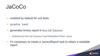 JaCoCo
• enabled by default for unit tests
• gradle test
• generates binary report in build/jacoco
• ${module}/build/jacoco/testDebugUnitTest.exec
• it’s necessary to create a JacocoReport task to obtain a readable
report
 