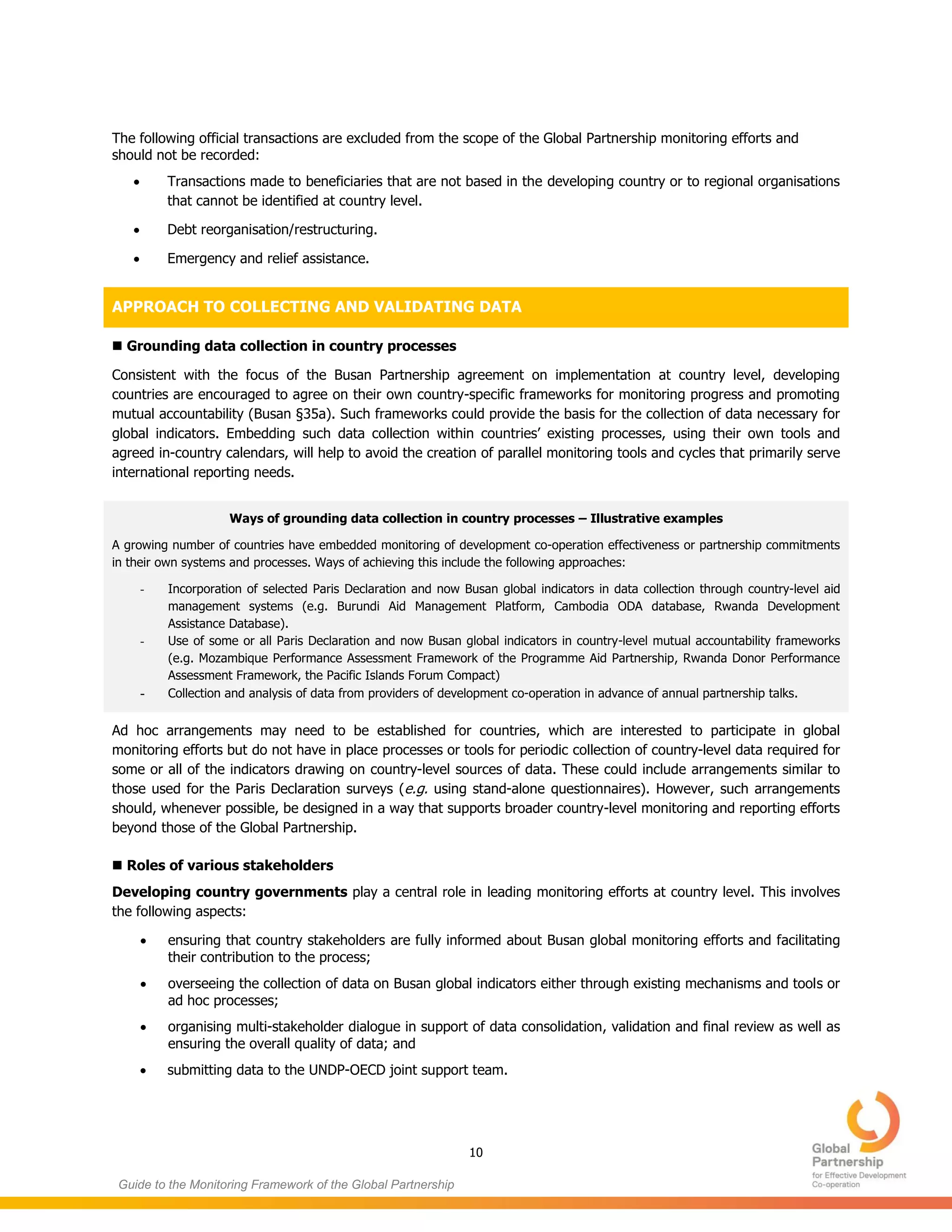 10
Guide to the Monitoring Framework of the Global Partnership
The following official transactions are excluded from the scope of the Global Partnership monitoring efforts and
should not be recorded:
 Transactions made to beneficiaries that are not based in the developing country or to regional organisations
that cannot be identified at country level.
 Debt reorganisation/restructuring.
 Emergency and relief assistance.
APPROACH TO COLLECTING AND VALIDATING DATA
 Grounding data collection in country processes
Consistent with the focus of the Busan Partnership agreement on implementation at country level, developing
countries are encouraged to agree on their own country-specific frameworks for monitoring progress and promoting
mutual accountability (Busan §35a). Such frameworks could provide the basis for the collection of data necessary for
global indicators. Embedding such data collection within countries’ existing processes, using their own tools and
agreed in-country calendars, will help to avoid the creation of parallel monitoring tools and cycles that primarily serve
international reporting needs.
Ways of grounding data collection in country processes – Illustrative examples
A growing number of countries have embedded monitoring of development co-operation effectiveness or partnership commitments
in their own systems and processes. Ways of achieving this include the following approaches:
- Incorporation of selected Paris Declaration and now Busan global indicators in data collection through country-level aid
management systems (e.g. Burundi Aid Management Platform, Cambodia ODA database, Rwanda Development
Assistance Database).
- Use of some or all Paris Declaration and now Busan global indicators in country-level mutual accountability frameworks
(e.g. Mozambique Performance Assessment Framework of the Programme Aid Partnership, Rwanda Donor Performance
Assessment Framework, the Pacific Islands Forum Compact)
- Collection and analysis of data from providers of development co-operation in advance of annual partnership talks.
Ad hoc arrangements may need to be established for countries, which are interested to participate in global
monitoring efforts but do not have in place processes or tools for periodic collection of country-level data required for
some or all of the indicators drawing on country-level sources of data. These could include arrangements similar to
those used for the Paris Declaration surveys (e.g. using stand-alone questionnaires). However, such arrangements
should, whenever possible, be designed in a way that supports broader country-level monitoring and reporting efforts
beyond those of the Global Partnership.
 Roles of various stakeholders
Developing country governments play a central role in leading monitoring efforts at country level. This involves
the following aspects:
 ensuring that country stakeholders are fully informed about Busan global monitoring efforts and facilitating
their contribution to the process;
 overseeing the collection of data on Busan global indicators either through existing mechanisms and tools or
ad hoc processes;
 organising multi-stakeholder dialogue in support of data consolidation, validation and final review as well as
ensuring the overall quality of data; and
 submitting data to the UNDP-OECD joint support team.
 