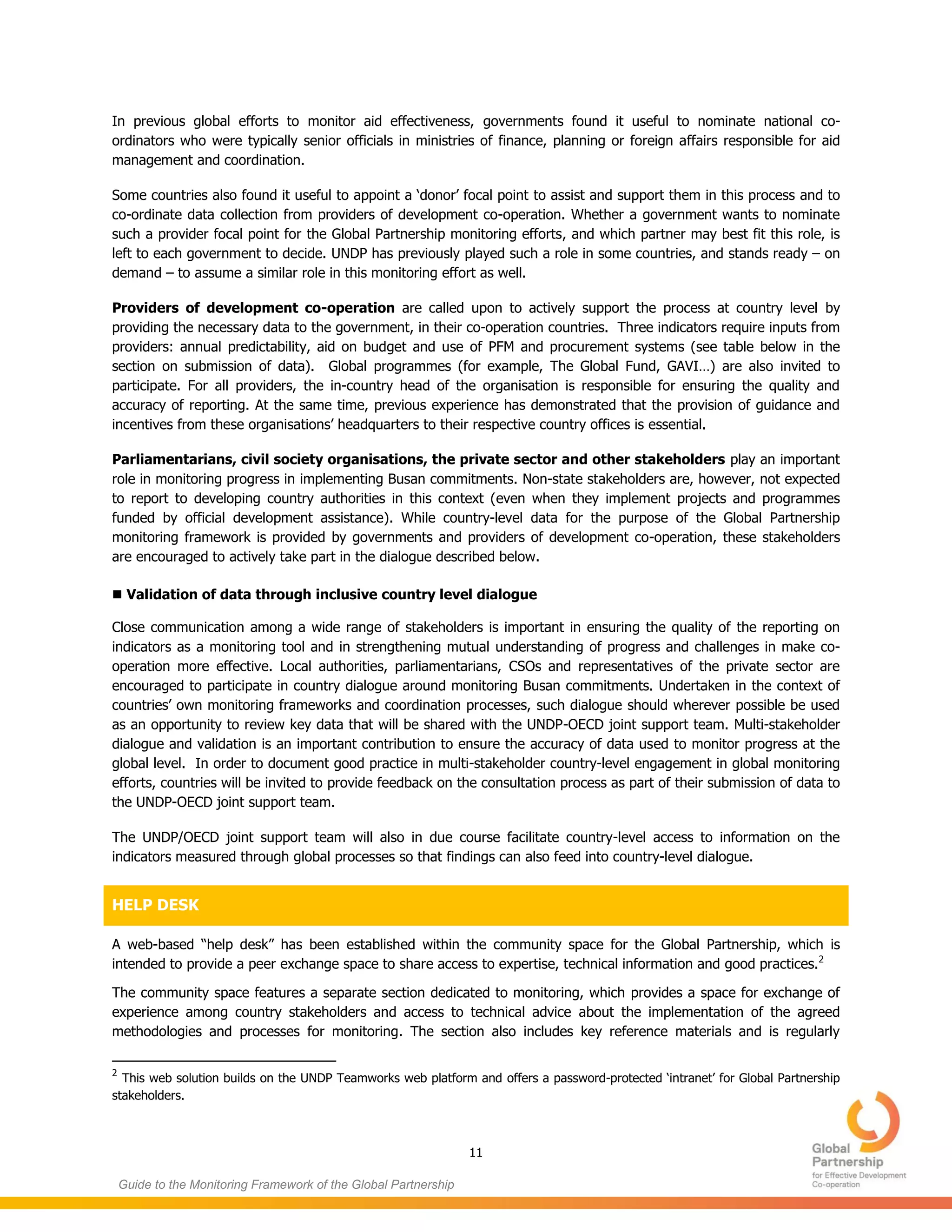 11
Guide to the Monitoring Framework of the Global Partnership
In previous global efforts to monitor aid effectiveness, governments found it useful to nominate national co-
ordinators who were typically senior officials in ministries of finance, planning or foreign affairs responsible for aid
management and coordination.
Some countries also found it useful to appoint a ‘donor’ focal point to assist and support them in this process and to
co-ordinate data collection from providers of development co-operation. Whether a government wants to nominate
such a provider focal point for the Global Partnership monitoring efforts, and which partner may best fit this role, is
left to each government to decide. UNDP has previously played such a role in some countries, and stands ready – on
demand – to assume a similar role in this monitoring effort as well.
Providers of development co-operation are called upon to actively support the process at country level by
providing the necessary data to the government, in their co-operation countries. Three indicators require inputs from
providers: annual predictability, aid on budget and use of PFM and procurement systems (see table below in the
section on submission of data). Global programmes (for example, The Global Fund, GAVI…) are also invited to
participate. For all providers, the in-country head of the organisation is responsible for ensuring the quality and
accuracy of reporting. At the same time, previous experience has demonstrated that the provision of guidance and
incentives from these organisations’ headquarters to their respective country offices is essential.
Parliamentarians, civil society organisations, the private sector and other stakeholders play an important
role in monitoring progress in implementing Busan commitments. Non-state stakeholders are, however, not expected
to report to developing country authorities in this context (even when they implement projects and programmes
funded by official development assistance). While country-level data for the purpose of the Global Partnership
monitoring framework is provided by governments and providers of development co-operation, these stakeholders
are encouraged to actively take part in the dialogue described below.
 Validation of data through inclusive country level dialogue
Close communication among a wide range of stakeholders is important in ensuring the quality of the reporting on
indicators as a monitoring tool and in strengthening mutual understanding of progress and challenges in make co-
operation more effective. Local authorities, parliamentarians, CSOs and representatives of the private sector are
encouraged to participate in country dialogue around monitoring Busan commitments. Undertaken in the context of
countries’ own monitoring frameworks and coordination processes, such dialogue should wherever possible be used
as an opportunity to review key data that will be shared with the UNDP-OECD joint support team. Multi-stakeholder
dialogue and validation is an important contribution to ensure the accuracy of data used to monitor progress at the
global level. In order to document good practice in multi-stakeholder country-level engagement in global monitoring
efforts, countries will be invited to provide feedback on the consultation process as part of their submission of data to
the UNDP-OECD joint support team.
The UNDP/OECD joint support team will also in due course facilitate country-level access to information on the
indicators measured through global processes so that findings can also feed into country-level dialogue.
HELP DESK
A web-based “help desk” has been established within the community space for the Global Partnership, which is
intended to provide a peer exchange space to share access to expertise, technical information and good practices.2
The community space features a separate section dedicated to monitoring, which provides a space for exchange of
experience among country stakeholders and access to technical advice about the implementation of the agreed
methodologies and processes for monitoring. The section also includes key reference materials and is regularly
2
This web solution builds on the UNDP Teamworks web platform and offers a password-protected ‘intranet’ for Global Partnership
stakeholders.
 