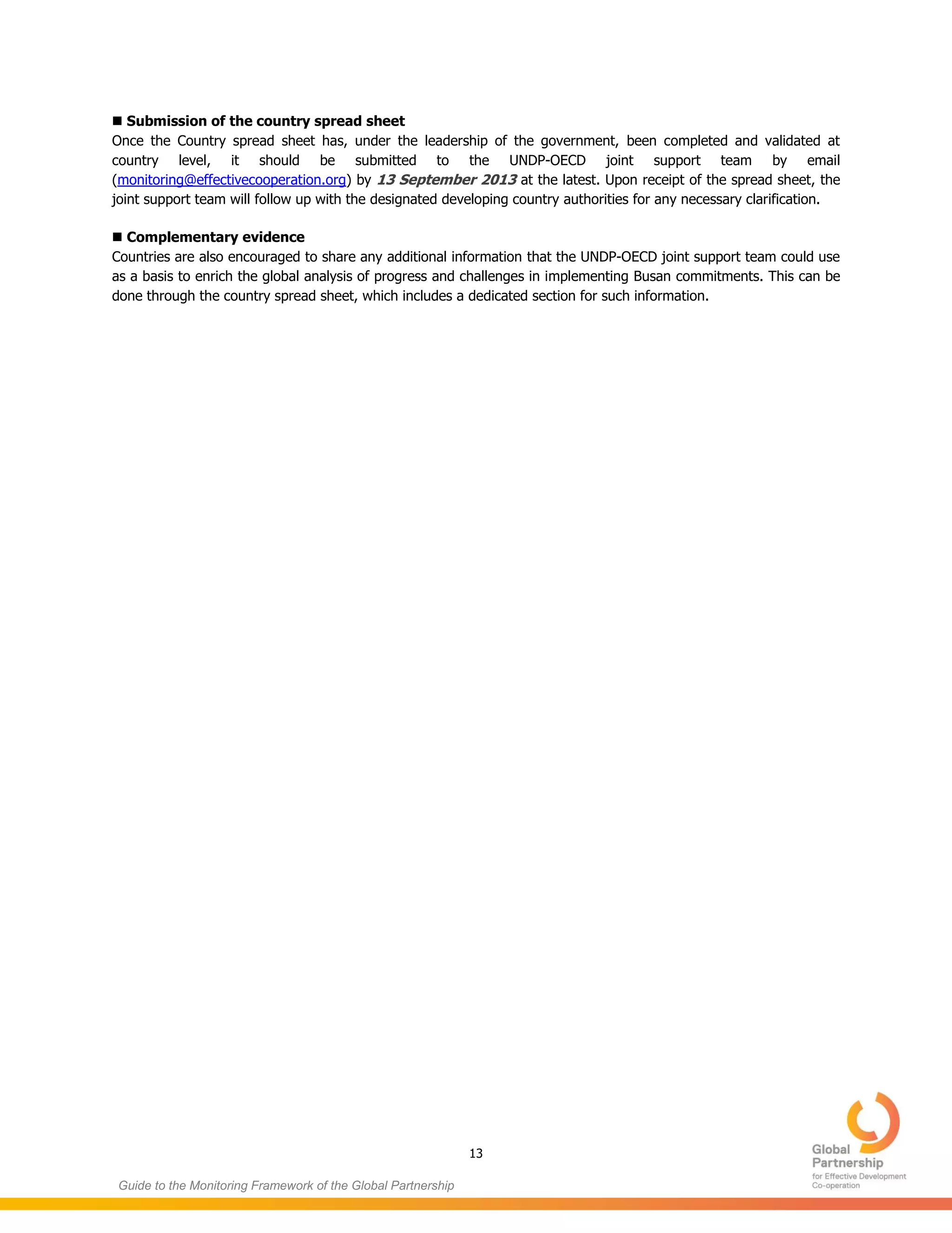 13
Guide to the Monitoring Framework of the Global Partnership
 Submission of the country spread sheet
Once the Country spread sheet has, under the leadership of the government, been completed and validated at
country level, it should be submitted to the UNDP-OECD joint support team by email
(monitoring@effectivecooperation.org) by 13 September 2013 at the latest. Upon receipt of the spread sheet, the
joint support team will follow up with the designated developing country authorities for any necessary clarification.
 Complementary evidence
Countries are also encouraged to share any additional information that the UNDP-OECD joint support team could use
as a basis to enrich the global analysis of progress and challenges in implementing Busan commitments. This can be
done through the country spread sheet, which includes a dedicated section for such information.
 