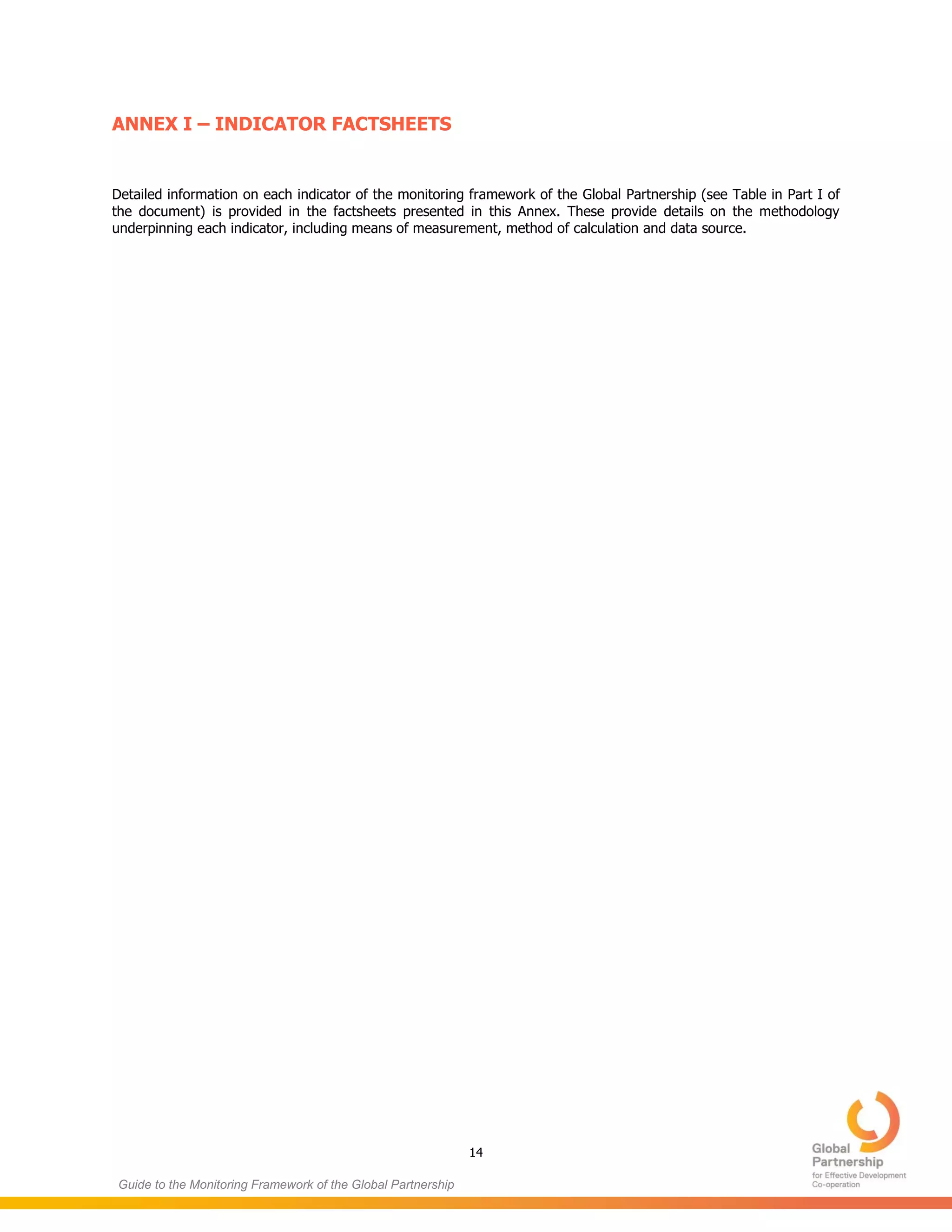 14
Guide to the Monitoring Framework of the Global Partnership
ANNEX I – INDICATOR FACTSHEETS
Detailed information on each indicator of the monitoring framework of the Global Partnership (see Table in Part I of
the document) is provided in the factsheets presented in this Annex. These provide details on the methodology
underpinning each indicator, including means of measurement, method of calculation and data source.
 