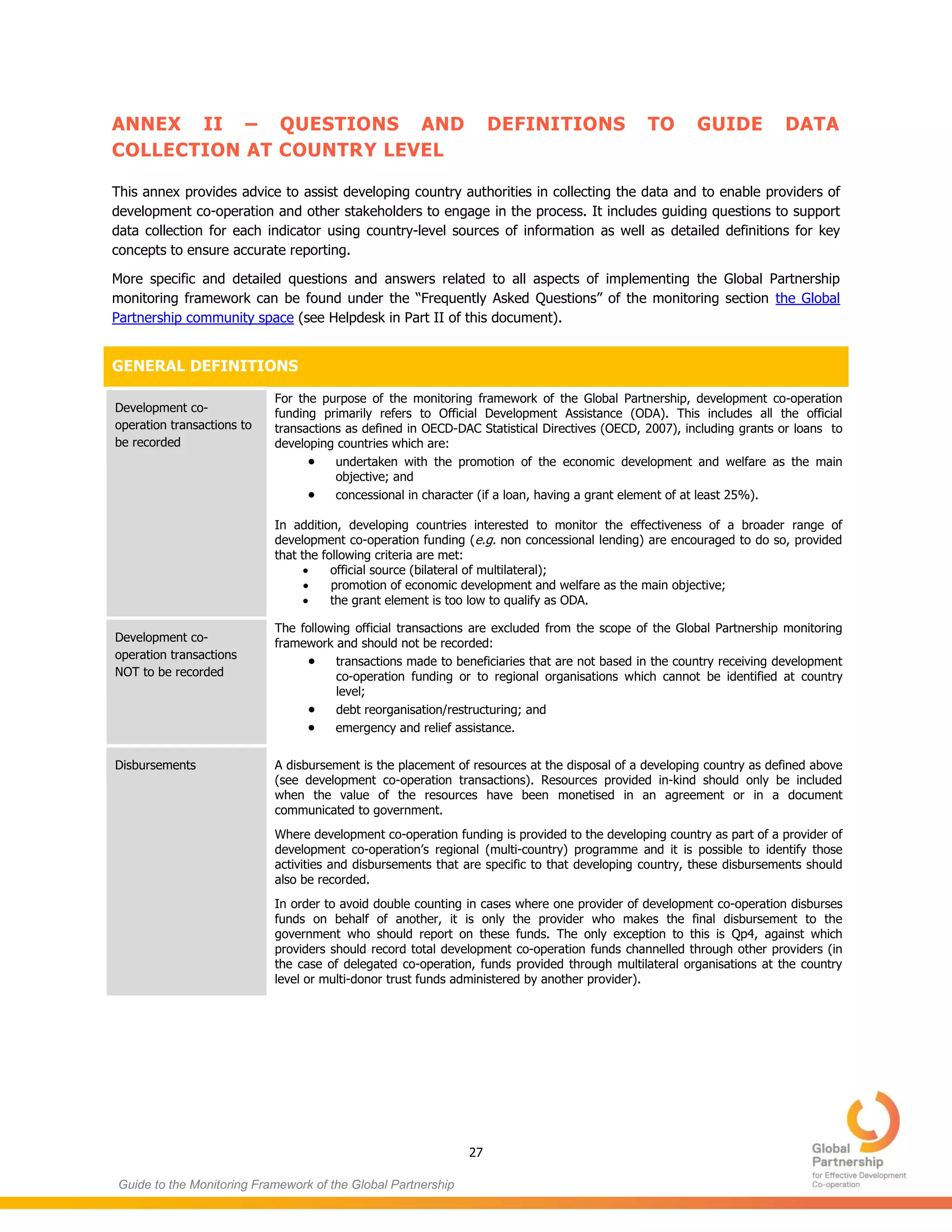 27
Guide to the Monitoring Framework of the Global Partnership
ANNEX II – QUESTIONS AND DEFINITIONS TO GUIDE DATA
COLLECTION AT COUNTRY LEVEL
This annex provides advice to assist developing country authorities in collecting the data and to enable providers of
development co-operation and other stakeholders to engage in the process. It includes guiding questions to support
data collection for each indicator using country-level sources of information as well as detailed definitions for key
concepts to ensure accurate reporting.
More specific and detailed questions and answers related to all aspects of implementing the Global Partnership
monitoring framework can be found under the “Frequently Asked Questions” of the monitoring section the Global
Partnership community space (see Helpdesk in Part II of this document).
GENERAL DEFINITIONS
Development co-
operation transactions to
be recorded
For the purpose of the monitoring framework of the Global Partnership, development co-operation
funding primarily refers to Official Development Assistance (ODA). This includes all the official
transactions as defined in OECD-DAC Statistical Directives (OECD, 2007), including grants or loans to
developing countries which are:
 undertaken with the promotion of the economic development and welfare as the main
objective; and
 concessional in character (if a loan, having a grant element of at least 25%).
In addition, developing countries interested to monitor the effectiveness of a broader range of
development co-operation funding (e.g. non concessional lending) are encouraged to do so, provided
that the following criteria are met:
 official source (bilateral of multilateral);
 promotion of economic development and welfare as the main objective;
 the grant element is too low to qualify as ODA.
Development co-
operation transactions
NOT to be recorded
The following official transactions are excluded from the scope of the Global Partnership monitoring
framework and should not be recorded:
 transactions made to beneficiaries that are not based in the country receiving development
co-operation funding or to regional organisations which cannot be identified at country
level;
 debt reorganisation/restructuring; and
 emergency and relief assistance.
Disbursements A disbursement is the placement of resources at the disposal of a developing country as defined above
(see development co-operation transactions). Resources provided in-kind should only be included
when the value of the resources have been monetised in an agreement or in a document
communicated to government.
Where development co-operation funding is provided to the developing country as part of a provider of
development co-operation’s regional (multi-country) programme and it is possible to identify those
activities and disbursements that are specific to that developing country, these disbursements should
also be recorded.
In order to avoid double counting in cases where one provider of development co-operation disburses
funds on behalf of another, it is only the provider who makes the final disbursement to the
government who should report on these funds. The only exception to this is Qp4, against which
providers should record total development co-operation funds channelled through other providers (in
the case of delegated co-operation, funds provided through multilateral organisations at the country
level or multi-donor trust funds administered by another provider).
 