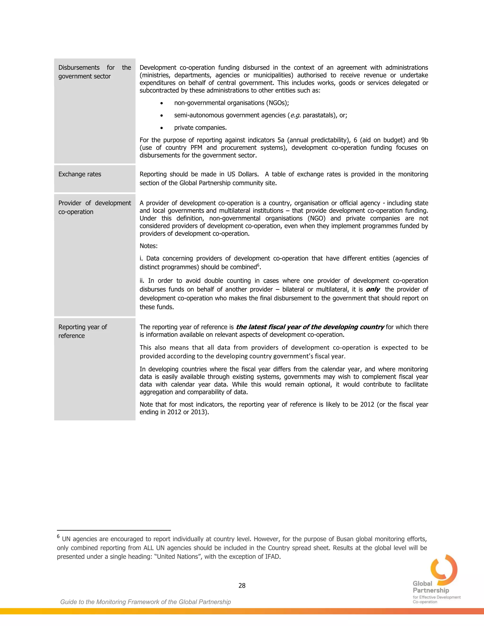 28
Guide to the Monitoring Framework of the Global Partnership
Disbursements for the
government sector
Development co-operation funding disbursed in the context of an agreement with administrations
(ministries, departments, agencies or municipalities) authorised to receive revenue or undertake
expenditures on behalf of central government. This includes works, goods or services delegated or
subcontracted by these administrations to other entities such as:
 non-governmental organisations (NGOs);
 semi-autonomous government agencies (e.g. parastatals), or;
 private companies.
For the purpose of reporting against indicators 5a (annual predictability), 6 (aid on budget) and 9b
(use of country PFM and procurement systems), development co-operation funding focuses on
disbursements for the government sector.
Exchange rates Reporting should be made in US Dollars. A table of exchange rates is provided in the monitoring
section of the Global Partnership community site.
Provider of development
co-operation
A provider of development co-operation is a country, organisation or official agency - including state
and local governments and multilateral institutions – that provide development co-operation funding.
Under this definition, non-governmental organisations (NGO) and private companies are not
considered providers of development co-operation, even when they implement programmes funded by
providers of development co-operation.
Notes:
i. Data concerning providers of development co-operation that have different entities (agencies of
distinct programmes) should be combined6
.
ii. In order to avoid double counting in cases where one provider of development co-operation
disburses funds on behalf of another provider – bilateral or multilateral, it is only the provider of
development co-operation who makes the final disbursement to the government that should report on
these funds.
Reporting year of
reference
The reporting year of reference is the latest fiscal year of the developing country for which there
is information available on relevant aspects of development co-operation.
This also means that all data from providers of development co-operation is expected to be
provided according to the developing country government’s fiscal year.
In developing countries where the fiscal year differs from the calendar year, and where monitoring
data is easily available through existing systems, governments may wish to complement fiscal year
data with calendar year data. While this would remain optional, it would contribute to facilitate
aggregation and comparability of data.
Note that for most indicators, the reporting year of reference is likely to be 2012 (or the fiscal year
ending in 2012 or 2013).
6
UN agencies are encouraged to report individually at country level. However, for the purpose of Busan global monitoring efforts,
only combined reporting from ALL UN agencies should be included in the Country spread sheet. Results at the global level will be
presented under a single heading: “United Nations”, with the exception of IFAD.
 