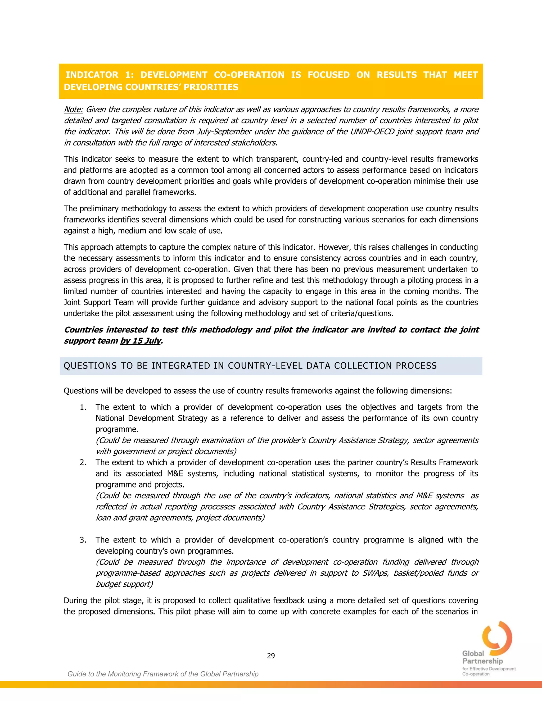 29
Guide to the Monitoring Framework of the Global Partnership
INDICATOR 1: DEVELOPMENT CO-OPERATION IS FOCUSED ON RESULTS THAT MEET
DEVELOPING COUNTRIES’ PRIORITIES
Note: Given the complex nature of this indicator as well as various approaches to country results frameworks, a more
detailed and targeted consultation is required at country level in a selected number of countries interested to pilot
the indicator. This will be done from July-September under the guidance of the UNDP-OECD joint support team and
in consultation with the full range of interested stakeholders.
This indicator seeks to measure the extent to which transparent, country-led and country-level results frameworks
and platforms are adopted as a common tool among all concerned actors to assess performance based on indicators
drawn from country development priorities and goals while providers of development co-operation minimise their use
of additional and parallel frameworks.
The preliminary methodology to assess the extent to which providers of development cooperation use country results
frameworks identifies several dimensions which could be used for constructing various scenarios for each dimensions
against a high, medium and low scale of use.
This approach attempts to capture the complex nature of this indicator. However, this raises challenges in conducting
the necessary assessments to inform this indicator and to ensure consistency across countries and in each country,
across providers of development co-operation. Given that there has been no previous measurement undertaken to
assess progress in this area, it is proposed to further refine and test this methodology through a piloting process in a
limited number of countries interested and having the capacity to engage in this area in the coming months. The
Joint Support Team will provide further guidance and advisory support to the national focal points as the countries
undertake the pilot assessment using the following methodology and set of criteria/questions.
Countries interested to test this methodology and pilot the indicator are invited to contact the joint
support team by 15 July.
QUESTIONS TO BE INTEGRATED IN COUNTRY-LEVEL DATA COLLECTION PROCESS
Questions will be developed to assess the use of country results frameworks against the following dimensions:
1. The extent to which a provider of development co-operation uses the objectives and targets from the
National Development Strategy as a reference to deliver and assess the performance of its own country
programme.
(Could be measured through examination of the provider’s Country Assistance Strategy, sector agreements
with government or project documents)
2. The extent to which a provider of development co-operation uses the partner country’s Results Framework
and its associated M&E systems, including national statistical systems, to monitor the progress of its
programme and projects.
(Could be measured through the use of the country’s indicators, national statistics and M&E systems as
reflected in actual reporting processes associated with Country Assistance Strategies, sector agreements,
loan and grant agreements, project documents)
3. The extent to which a provider of development co-operation’s country programme is aligned with the
developing country’s own programmes.
(Could be measured through the importance of development co-operation funding delivered through
programme-based approaches such as projects delivered in support to SWAps, basket/pooled funds or
budget support)
During the pilot stage, it is proposed to collect qualitative feedback using a more detailed set of questions covering
the proposed dimensions. This pilot phase will aim to come up with concrete examples for each of the scenarios in
 