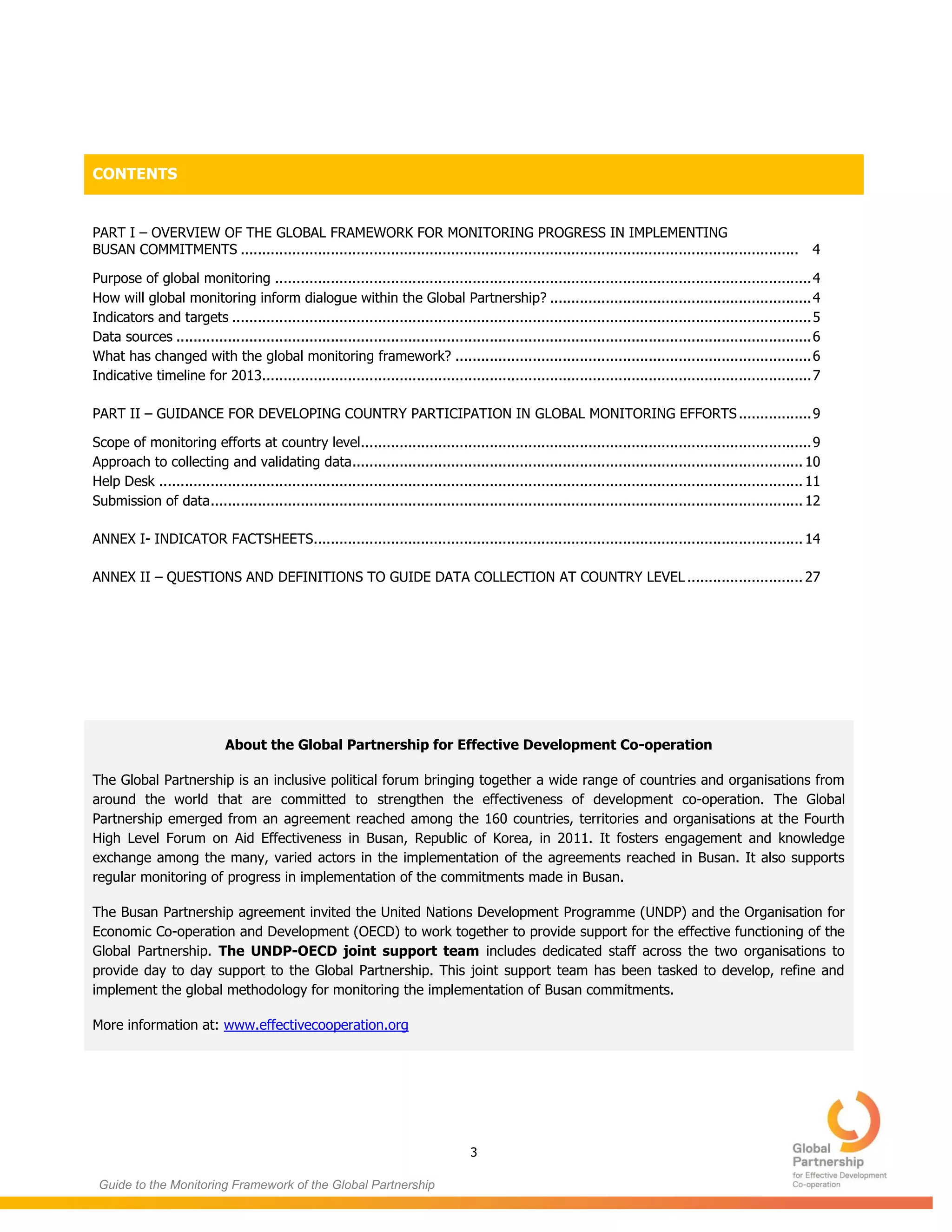 3
Guide to the Monitoring Framework of the Global Partnership
CONTENTS
PART I – OVERVIEW OF THE GLOBAL FRAMEWORK FOR MONITORING PROGRESS IN IMPLEMENTING
BUSAN COMMITMENTS .................................................................................................................................. 4
Purpose of global monitoring .............................................................................................................................4
How will global monitoring inform dialogue within the Global Partnership? .............................................................4
Indicators and targets .......................................................................................................................................5
Data sources ....................................................................................................................................................6
What has changed with the global monitoring framework? ...................................................................................6
Indicative timeline for 2013................................................................................................................................7
PART II – GUIDANCE FOR DEVELOPING COUNTRY PARTICIPATION IN GLOBAL MONITORING EFFORTS.................9
Scope of monitoring efforts at country level.........................................................................................................9
Approach to collecting and validating data......................................................................................................... 10
Help Desk ...................................................................................................................................................... 11
Submission of data.......................................................................................................................................... 12
ANNEX I- INDICATOR FACTSHEETS.................................................................................................................. 14
ANNEX II – QUESTIONS AND DEFINITIONS TO GUIDE DATA COLLECTION AT COUNTRY LEVEL ........................... 27
About the Global Partnership for Effective Development Co-operation
The Global Partnership is an inclusive political forum bringing together a wide range of countries and organisations from
around the world that are committed to strengthen the effectiveness of development co-operation. The Global
Partnership emerged from an agreement reached among the 160 countries, territories and organisations at the Fourth
High Level Forum on Aid Effectiveness in Busan, Republic of Korea, in 2011. It fosters engagement and knowledge
exchange among the many, varied actors in the implementation of the agreements reached in Busan. It also supports
regular monitoring of progress in implementation of the commitments made in Busan.
The Busan Partnership agreement invited the United Nations Development Programme (UNDP) and the Organisation for
Economic Co-operation and Development (OECD) to work together to provide support for the effective functioning of the
Global Partnership. The UNDP-OECD joint support team includes dedicated staff across the two organisations to
provide day to day support to the Global Partnership. This joint support team has been tasked to develop, refine and
implement the global methodology for monitoring the implementation of Busan commitments.
More information at: www.effectivecooperation.org
 