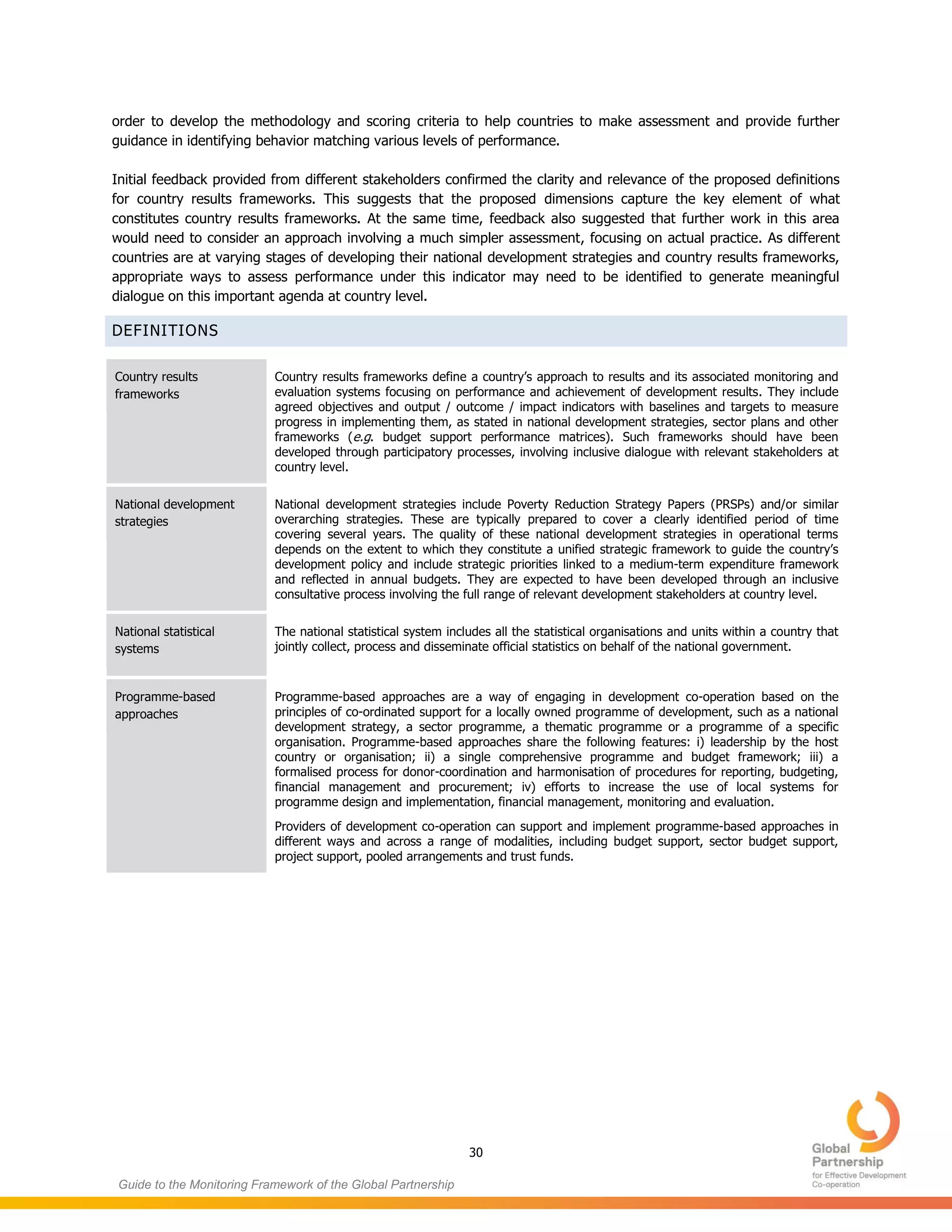 30
Guide to the Monitoring Framework of the Global Partnership
order to develop the methodology and scoring criteria to help countries to make assessment and provide further
guidance in identifying behavior matching various levels of performance.
Initial feedback provided from different stakeholders confirmed the clarity and relevance of the proposed definitions
for country results frameworks. This suggests that the proposed dimensions capture the key element of what
constitutes country results frameworks. At the same time, feedback also suggested that further work in this area
would need to consider an approach involving a much simpler assessment, focusing on actual practice. As different
countries are at varying stages of developing their national development strategies and country results frameworks,
appropriate ways to assess performance under this indicator may need to be identified to generate meaningful
dialogue on this important agenda at country level.
DEFINITIONS
Country results
frameworks
Country results frameworks define a country’s approach to results and its associated monitoring and
evaluation systems focusing on performance and achievement of development results. They include
agreed objectives and output / outcome / impact indicators with baselines and targets to measure
progress in implementing them, as stated in national development strategies, sector plans and other
frameworks (e.g. budget support performance matrices). Such frameworks should have been
developed through participatory processes, involving inclusive dialogue with relevant stakeholders at
country level.
National development
strategies
National development strategies include Poverty Reduction Strategy Papers (PRSPs) and/or similar
overarching strategies. These are typically prepared to cover a clearly identified period of time
covering several years. The quality of these national development strategies in operational terms
depends on the extent to which they constitute a unified strategic framework to guide the country’s
development policy and include strategic priorities linked to a medium-term expenditure framework
and reflected in annual budgets. They are expected to have been developed through an inclusive
consultative process involving the full range of relevant development stakeholders at country level.
National statistical
systems
The national statistical system includes all the statistical organisations and units within a country that
jointly collect, process and disseminate official statistics on behalf of the national government.
Programme-based
approaches
Programme-based approaches are a way of engaging in development co-operation based on the
principles of co-ordinated support for a locally owned programme of development, such as a national
development strategy, a sector programme, a thematic programme or a programme of a specific
organisation. Programme-based approaches share the following features: i) leadership by the host
country or organisation; ii) a single comprehensive programme and budget framework; iii) a
formalised process for donor-coordination and harmonisation of procedures for reporting, budgeting,
financial management and procurement; iv) efforts to increase the use of local systems for
programme design and implementation, financial management, monitoring and evaluation.
Providers of development co-operation can support and implement programme-based approaches in
different ways and across a range of modalities, including budget support, sector budget support,
project support, pooled arrangements and trust funds.
 