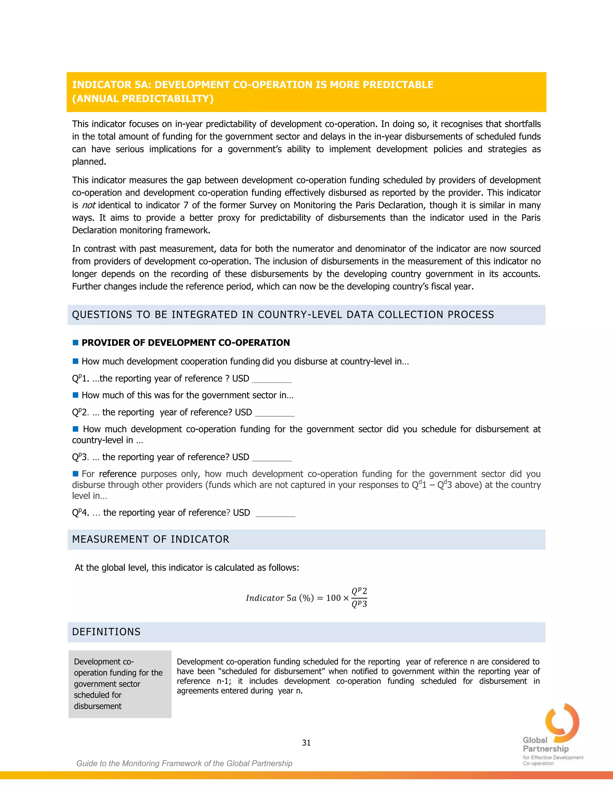 31
Guide to the Monitoring Framework of the Global Partnership
INDICATOR 5A: DEVELOPMENT CO-OPERATION IS MORE PREDICTABLE
(ANNUAL PREDICTABILITY)
This indicator focuses on in-year predictability of development co-operation. In doing so, it recognises that shortfalls
in the total amount of funding for the government sector and delays in the in-year disbursements of scheduled funds
can have serious implications for a government’s ability to implement development policies and strategies as
planned.
This indicator measures the gap between development co-operation funding scheduled by providers of development
co-operation and development co-operation funding effectively disbursed as reported by the provider. This indicator
is not identical to indicator 7 of the former Survey on Monitoring the Paris Declaration, though it is similar in many
ways. It aims to provide a better proxy for predictability of disbursements than the indicator used in the Paris
Declaration monitoring framework.
In contrast with past measurement, data for both the numerator and denominator of the indicator are now sourced
from providers of development co-operation. The inclusion of disbursements in the measurement of this indicator no
longer depends on the recording of these disbursements by the developing country government in its accounts.
Further changes include the reference period, which can now be the developing country’s fiscal year.
QUESTIONS TO BE INTEGRATED IN COUNTRY-LEVEL DATA COLLECTION PROCESS
 PROVIDER OF DEVELOPMENT CO-OPERATION
 How much development cooperation funding did you disburse at country-level in…
Qp
1. …the reporting year of reference ? USD ________
 How much of this was for the government sector in…
Qp
2. … the reporting year of reference? USD ________
 How much development co-operation funding for the government sector did you schedule for disbursement at
country-level in …
Qp
3. … the reporting year of reference? USD ________
 For reference purposes only, how much development co-operation funding for the government sector did you
disburse through other providers (funds which are not captured in your responses to Qd
1 – Qd
3 above) at the country
level in…
Qp
4. ... the reporting year of reference? USD ________
MEASUREMENT OF INDICATOR
At the global level, this indicator is calculated as follows:
( )
DEFINITIONS
Development co-
operation funding for the
government sector
scheduled for
disbursement
Development co-operation funding scheduled for the reporting year of reference n are considered to
have been “scheduled for disbursement” when notified to government within the reporting year of
reference n-1; it includes development co-operation funding scheduled for disbursement in
agreements entered during year n.
 