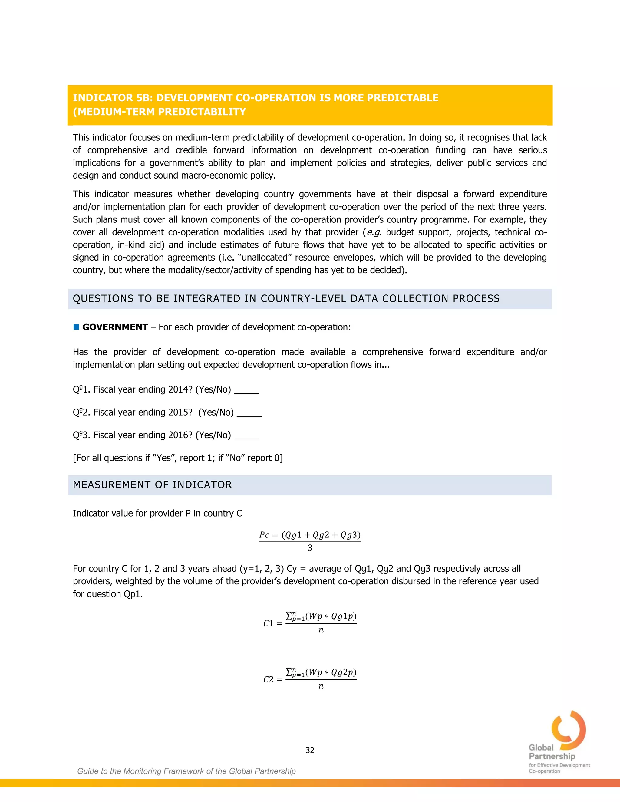 32
Guide to the Monitoring Framework of the Global Partnership
INDICATOR 5B: DEVELOPMENT CO-OPERATION IS MORE PREDICTABLE
(MEDIUM-TERM PREDICTABILITY
This indicator focuses on medium-term predictability of development co-operation. In doing so, it recognises that lack
of comprehensive and credible forward information on development co-operation funding can have serious
implications for a government’s ability to plan and implement policies and strategies, deliver public services and
design and conduct sound macro-economic policy.
This indicator measures whether developing country governments have at their disposal a forward expenditure
and/or implementation plan for each provider of development co-operation over the period of the next three years.
Such plans must cover all known components of the co-operation provider’s country programme. For example, they
cover all development co-operation modalities used by that provider (e.g. budget support, projects, technical co-
operation, in-kind aid) and include estimates of future flows that have yet to be allocated to specific activities or
signed in co-operation agreements (i.e. “unallocated” resource envelopes, which will be provided to the developing
country, but where the modality/sector/activity of spending has yet to be decided).
QUESTIONS TO BE INTEGRATED IN COUNTRY-LEVEL DATA COLLECTION PROCESS
 GOVERNMENT – For each provider of development co-operation:
Has the provider of development co-operation made available a comprehensive forward expenditure and/or
implementation plan setting out expected development co-operation flows in...
Qg
1. Fiscal year ending 2014? (Yes/No) _____
Qg
2. Fiscal year ending 2015? (Yes/No) _____
Qg
3. Fiscal year ending 2016? (Yes/No) _____
[For all questions if “Yes”, report 1; if “No” report 0]
MEASUREMENT OF INDICATOR
Indicator value for provider P in country C
( )
For country C for 1, 2 and 3 years ahead (y=1, 2, 3) Cy = average of Qg1, Qg2 and Qg3 respectively across all
providers, weighted by the volume of the provider’s development co-operation disbursed in the reference year used
for question Qp1.
∑ ( )
∑ ( )
 
