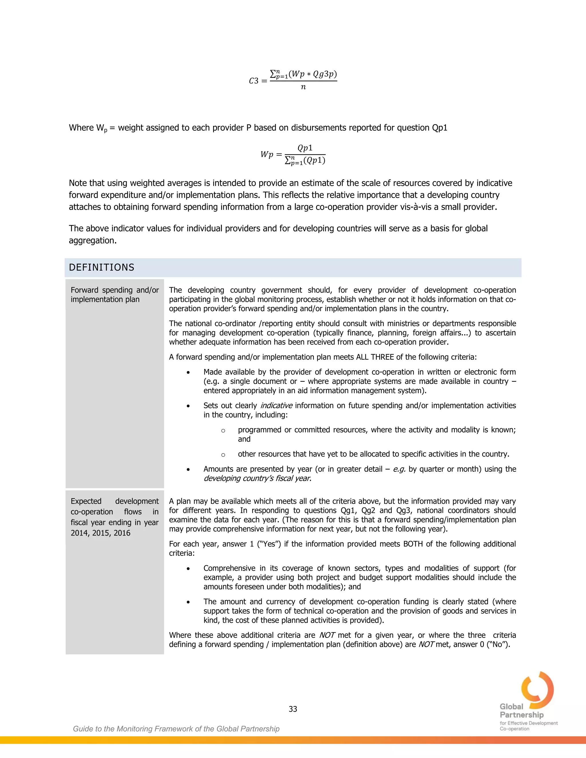 33
Guide to the Monitoring Framework of the Global Partnership
∑ ( )
Where Wp = weight assigned to each provider P based on disbursements reported for question Qp1
∑ ( )
Note that using weighted averages is intended to provide an estimate of the scale of resources covered by indicative
forward expenditure and/or implementation plans. This reflects the relative importance that a developing country
attaches to obtaining forward spending information from a large co-operation provider vis-à-vis a small provider.
The above indicator values for individual providers and for developing countries will serve as a basis for global
aggregation.
DEFINITIONS
Forward spending and/or
implementation plan
The developing country government should, for every provider of development co-operation
participating in the global monitoring process, establish whether or not it holds information on that co-
operation provider’s forward spending and/or implementation plans in the country.
The national co-ordinator /reporting entity should consult with ministries or departments responsible
for managing development co-operation (typically finance, planning, foreign affairs...) to ascertain
whether adequate information has been received from each co-operation provider.
A forward spending and/or implementation plan meets ALL THREE of the following criteria:
 Made available by the provider of development co-operation in written or electronic form
(e.g. a single document or – where appropriate systems are made available in country –
entered appropriately in an aid information management system).
 Sets out clearly indicative information on future spending and/or implementation activities
in the country, including:
o programmed or committed resources, where the activity and modality is known;
and
o other resources that have yet to be allocated to specific activities in the country.
 Amounts are presented by year (or in greater detail – e.g. by quarter or month) using the
developing country’s fiscal year.
Expected development
co-operation flows in
fiscal year ending in year
2014, 2015, 2016
A plan may be available which meets all of the criteria above, but the information provided may vary
for different years. In responding to questions Qg1, Qg2 and Qg3, national coordinators should
examine the data for each year. (The reason for this is that a forward spending/implementation plan
may provide comprehensive information for next year, but not the following year).
For each year, answer 1 (“Yes”) if the information provided meets BOTH of the following additional
criteria:
 Comprehensive in its coverage of known sectors, types and modalities of support (for
example, a provider using both project and budget support modalities should include the
amounts foreseen under both modalities); and
 The amount and currency of development co-operation funding is clearly stated (where
support takes the form of technical co-operation and the provision of goods and services in
kind, the cost of these planned activities is provided).
Where these above additional criteria are NOT met for a given year, or where the three criteria
defining a forward spending / implementation plan (definition above) are NOT met, answer 0 (“No”).
 