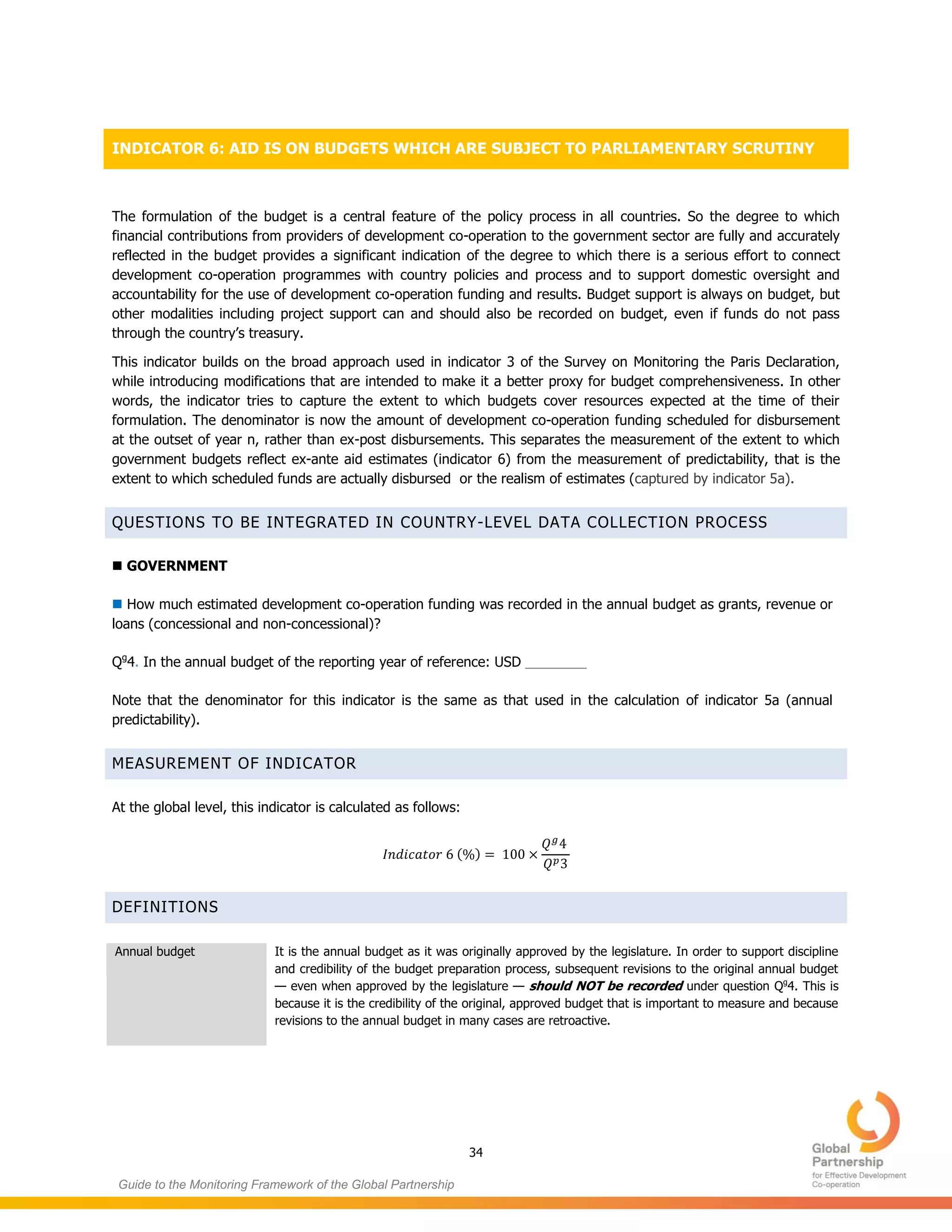 34
Guide to the Monitoring Framework of the Global Partnership
INDICATOR 6: AID IS ON BUDGETS WHICH ARE SUBJECT TO PARLIAMENTARY SCRUTINY
The formulation of the budget is a central feature of the policy process in all countries. So the degree to which
financial contributions from providers of development co-operation to the government sector are fully and accurately
reflected in the budget provides a significant indication of the degree to which there is a serious effort to connect
development co-operation programmes with country policies and process and to support domestic oversight and
accountability for the use of development co-operation funding and results. Budget support is always on budget, but
other modalities including project support can and should also be recorded on budget, even if funds do not pass
through the country’s treasury.
This indicator builds on the broad approach used in indicator 3 of the Survey on Monitoring the Paris Declaration,
while introducing modifications that are intended to make it a better proxy for budget comprehensiveness. In other
words, the indicator tries to capture the extent to which budgets cover resources expected at the time of their
formulation. The denominator is now the amount of development co-operation funding scheduled for disbursement
at the outset of year n, rather than ex-post disbursements. This separates the measurement of the extent to which
government budgets reflect ex-ante aid estimates (indicator 6) from the measurement of predictability, that is the
extent to which scheduled funds are actually disbursed or the realism of estimates (captured by indicator 5a).
QUESTIONS TO BE INTEGRATED IN COUNTRY-LEVEL DATA COLLECTION PROCESS
 GOVERNMENT
 How much estimated development co-operation funding was recorded in the annual budget as grants, revenue or
loans (concessional and non-concessional)?
Qg
4. In the annual budget of the reporting year of reference: USD ________
Note that the denominator for this indicator is the same as that used in the calculation of indicator 5a (annual
predictability).
MEASUREMENT OF INDICATOR
At the global level, this indicator is calculated as follows:
( )
DEFINITIONS
Annual budget It is the annual budget as it was originally approved by the legislature. In order to support discipline
and credibility of the budget preparation process, subsequent revisions to the original annual budget
— even when approved by the legislature — should NOT be recorded under question Qg
4. This is
because it is the credibility of the original, approved budget that is important to measure and because
revisions to the annual budget in many cases are retroactive.
 
