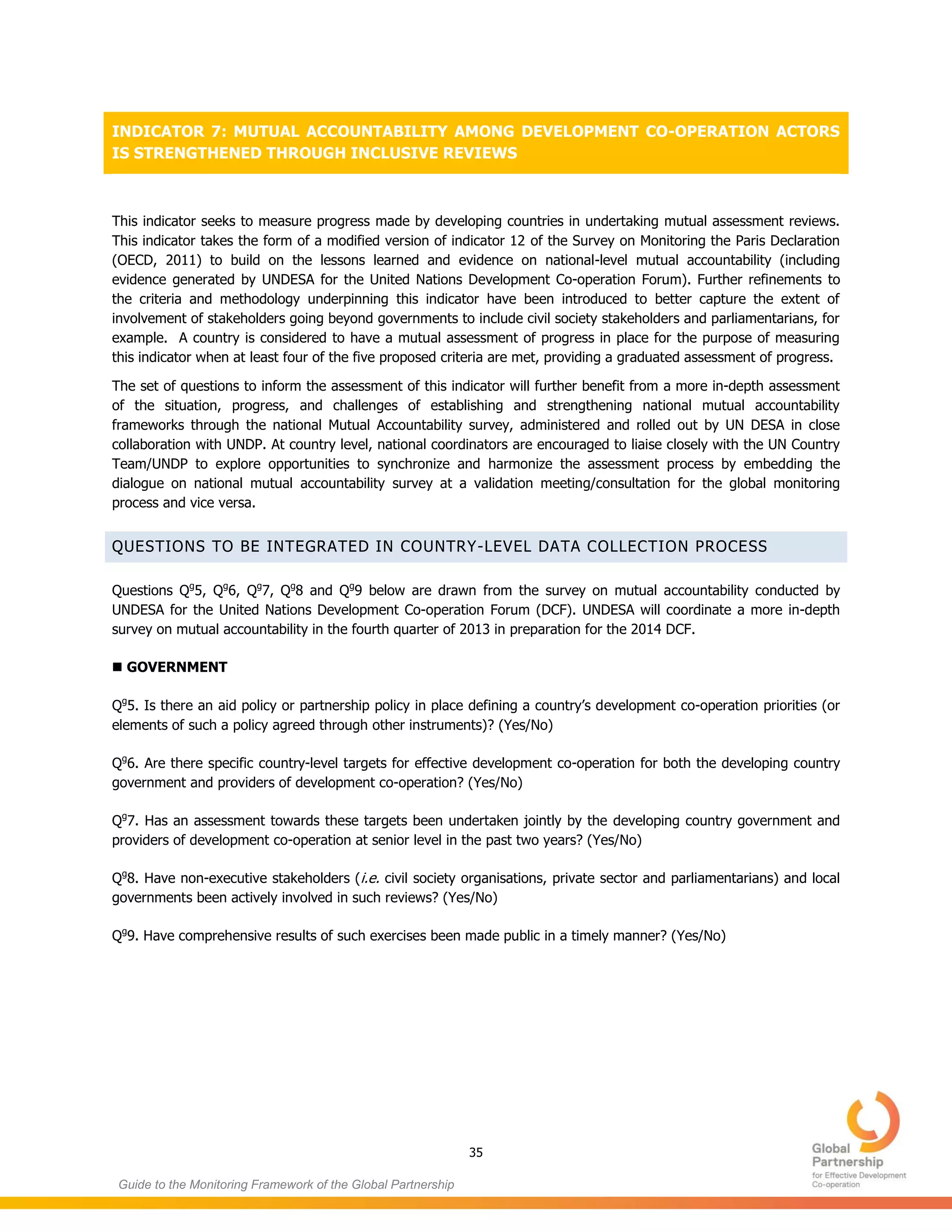 35
Guide to the Monitoring Framework of the Global Partnership
INDICATOR 7: MUTUAL ACCOUNTABILITY AMONG DEVELOPMENT CO-OPERATION ACTORS
IS STRENGTHENED THROUGH INCLUSIVE REVIEWS
This indicator seeks to measure progress made by developing countries in undertaking mutual assessment reviews.
This indicator takes the form of a modified version of indicator 12 of the Survey on Monitoring the Paris Declaration
(OECD, 2011) to build on the lessons learned and evidence on national-level mutual accountability (including
evidence generated by UNDESA for the United Nations Development Co-operation Forum). Further refinements to
the criteria and methodology underpinning this indicator have been introduced to better capture the extent of
involvement of stakeholders going beyond governments to include civil society stakeholders and parliamentarians, for
example. A country is considered to have a mutual assessment of progress in place for the purpose of measuring
this indicator when at least four of the five proposed criteria are met, providing a graduated assessment of progress.
The set of questions to inform the assessment of this indicator will further benefit from a more in-depth assessment
of the situation, progress, and challenges of establishing and strengthening national mutual accountability
frameworks through the national Mutual Accountability survey, administered and rolled out by UN DESA in close
collaboration with UNDP. At country level, national coordinators are encouraged to liaise closely with the UN Country
Team/UNDP to explore opportunities to synchronize and harmonize the assessment process by embedding the
dialogue on national mutual accountability survey at a validation meeting/consultation for the global monitoring
process and vice versa.
QUESTIONS TO BE INTEGRATED IN COUNTRY-LEVEL DATA COLLECTION PROCESS
Questions Qg
5, Qg
6, Qg
7, Qg
8 and Qg
9 below are drawn from the survey on mutual accountability conducted by
UNDESA for the United Nations Development Co-operation Forum (DCF). UNDESA will coordinate a more in-depth
survey on mutual accountability in the fourth quarter of 2013 in preparation for the 2014 DCF.
 GOVERNMENT
Qg
5. Is there an aid policy or partnership policy in place defining a country’s development co-operation priorities (or
elements of such a policy agreed through other instruments)? (Yes/No)
Qg
6. Are there specific country-level targets for effective development co-operation for both the developing country
government and providers of development co-operation? (Yes/No)
Qg
7. Has an assessment towards these targets been undertaken jointly by the developing country government and
providers of development co-operation at senior level in the past two years? (Yes/No)
Qg
8. Have non-executive stakeholders (i.e. civil society organisations, private sector and parliamentarians) and local
governments been actively involved in such reviews? (Yes/No)
Qg
9. Have comprehensive results of such exercises been made public in a timely manner? (Yes/No)
 