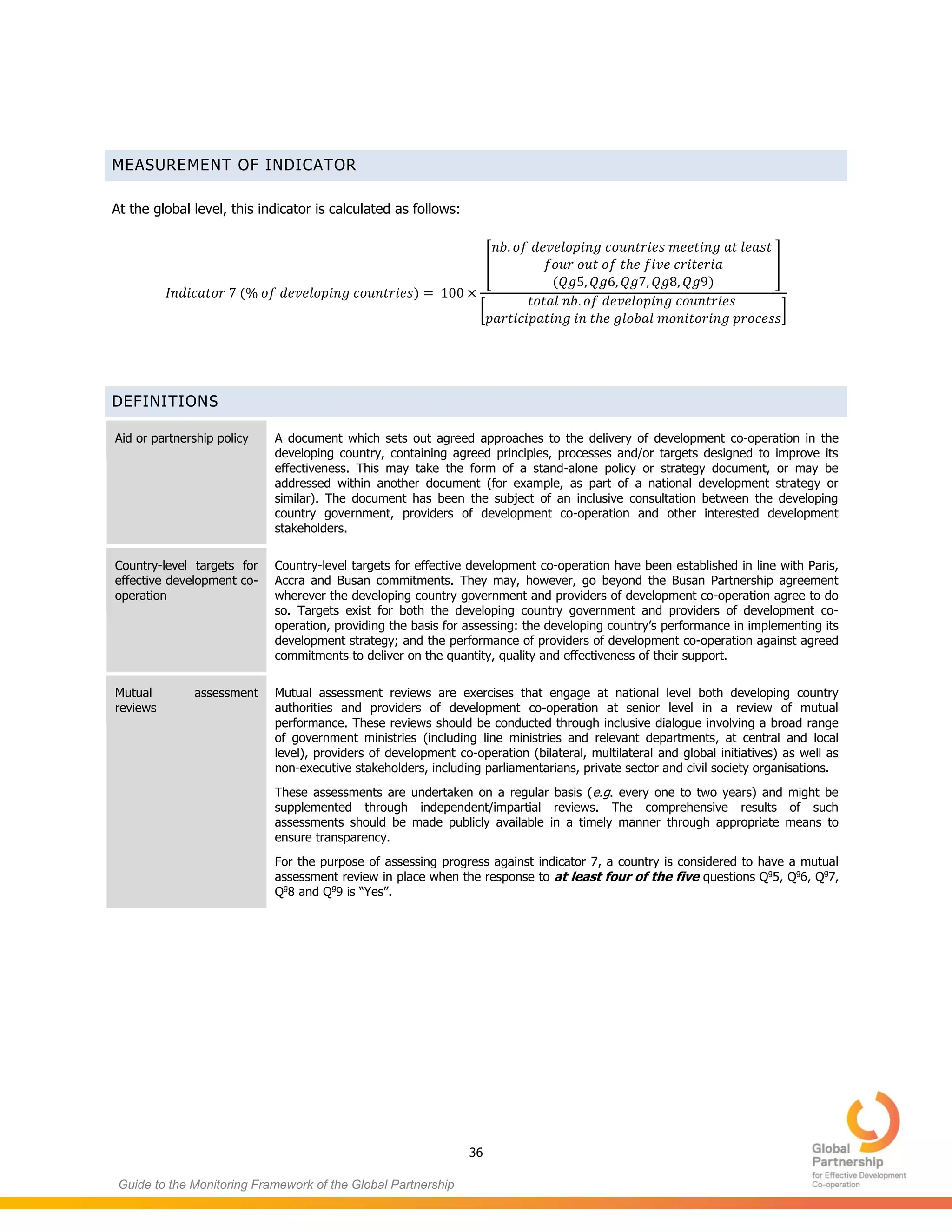 36
Guide to the Monitoring Framework of the Global Partnership
MEASUREMENT OF INDICATOR
At the global level, this indicator is calculated as follows:
( )
[
( )
]
[ ]
DEFINITIONS
Aid or partnership policy A document which sets out agreed approaches to the delivery of development co-operation in the
developing country, containing agreed principles, processes and/or targets designed to improve its
effectiveness. This may take the form of a stand-alone policy or strategy document, or may be
addressed within another document (for example, as part of a national development strategy or
similar). The document has been the subject of an inclusive consultation between the developing
country government, providers of development co-operation and other interested development
stakeholders.
Country-level targets for
effective development co-
operation
Country-level targets for effective development co-operation have been established in line with Paris,
Accra and Busan commitments. They may, however, go beyond the Busan Partnership agreement
wherever the developing country government and providers of development co-operation agree to do
so. Targets exist for both the developing country government and providers of development co-
operation, providing the basis for assessing: the developing country’s performance in implementing its
development strategy; and the performance of providers of development co-operation against agreed
commitments to deliver on the quantity, quality and effectiveness of their support.
Mutual assessment
reviews
Mutual assessment reviews are exercises that engage at national level both developing country
authorities and providers of development co-operation at senior level in a review of mutual
performance. These reviews should be conducted through inclusive dialogue involving a broad range
of government ministries (including line ministries and relevant departments, at central and local
level), providers of development co-operation (bilateral, multilateral and global initiatives) as well as
non-executive stakeholders, including parliamentarians, private sector and civil society organisations.
These assessments are undertaken on a regular basis (e.g. every one to two years) and might be
supplemented through independent/impartial reviews. The comprehensive results of such
assessments should be made publicly available in a timely manner through appropriate means to
ensure transparency.
For the purpose of assessing progress against indicator 7, a country is considered to have a mutual
assessment review in place when the response to at least four of the five questions Qg
5, Qg
6, Qg
7,
Qg
8 and Qg
9 is “Yes”.
 