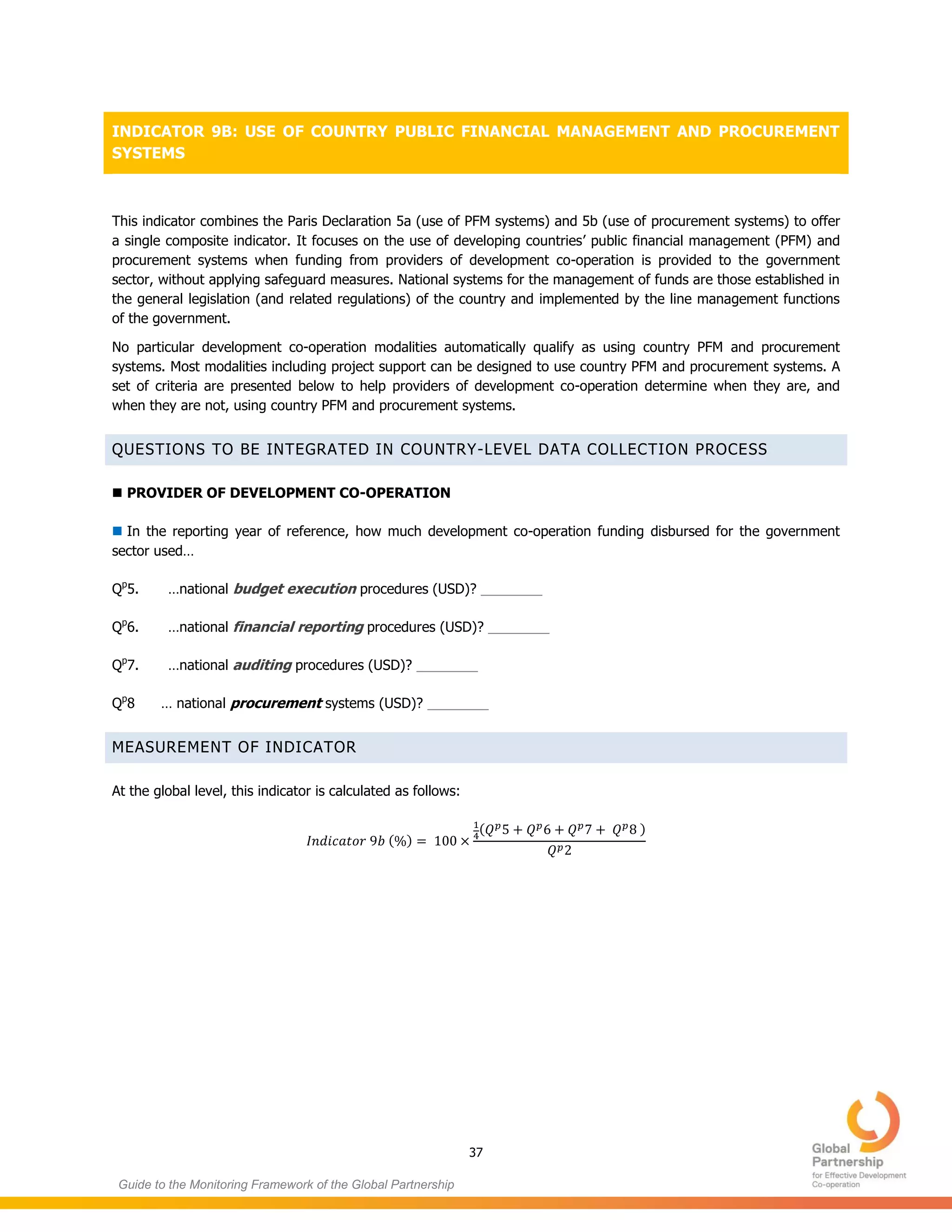 37
Guide to the Monitoring Framework of the Global Partnership
INDICATOR 9B: USE OF COUNTRY PUBLIC FINANCIAL MANAGEMENT AND PROCUREMENT
SYSTEMS
This indicator combines the Paris Declaration 5a (use of PFM systems) and 5b (use of procurement systems) to offer
a single composite indicator. It focuses on the use of developing countries’ public financial management (PFM) and
procurement systems when funding from providers of development co-operation is provided to the government
sector, without applying safeguard measures. National systems for the management of funds are those established in
the general legislation (and related regulations) of the country and implemented by the line management functions
of the government.
No particular development co-operation modalities automatically qualify as using country PFM and procurement
systems. Most modalities including project support can be designed to use country PFM and procurement systems. A
set of criteria are presented below to help providers of development co-operation determine when they are, and
when they are not, using country PFM and procurement systems.
QUESTIONS TO BE INTEGRATED IN COUNTRY-LEVEL DATA COLLECTION PROCESS
 PROVIDER OF DEVELOPMENT CO-OPERATION
 In the reporting year of reference, how much development co-operation funding disbursed for the government
sector used…
Qp
5. …national budget execution procedures (USD)? ________
Qp
6. …national financial reporting procedures (USD)? ________
Qp
7. …national auditing procedures (USD)? ________
Qp
8 … national procurement systems (USD)? ________
MEASUREMENT OF INDICATOR
At the global level, this indicator is calculated as follows:
( )
( )
 