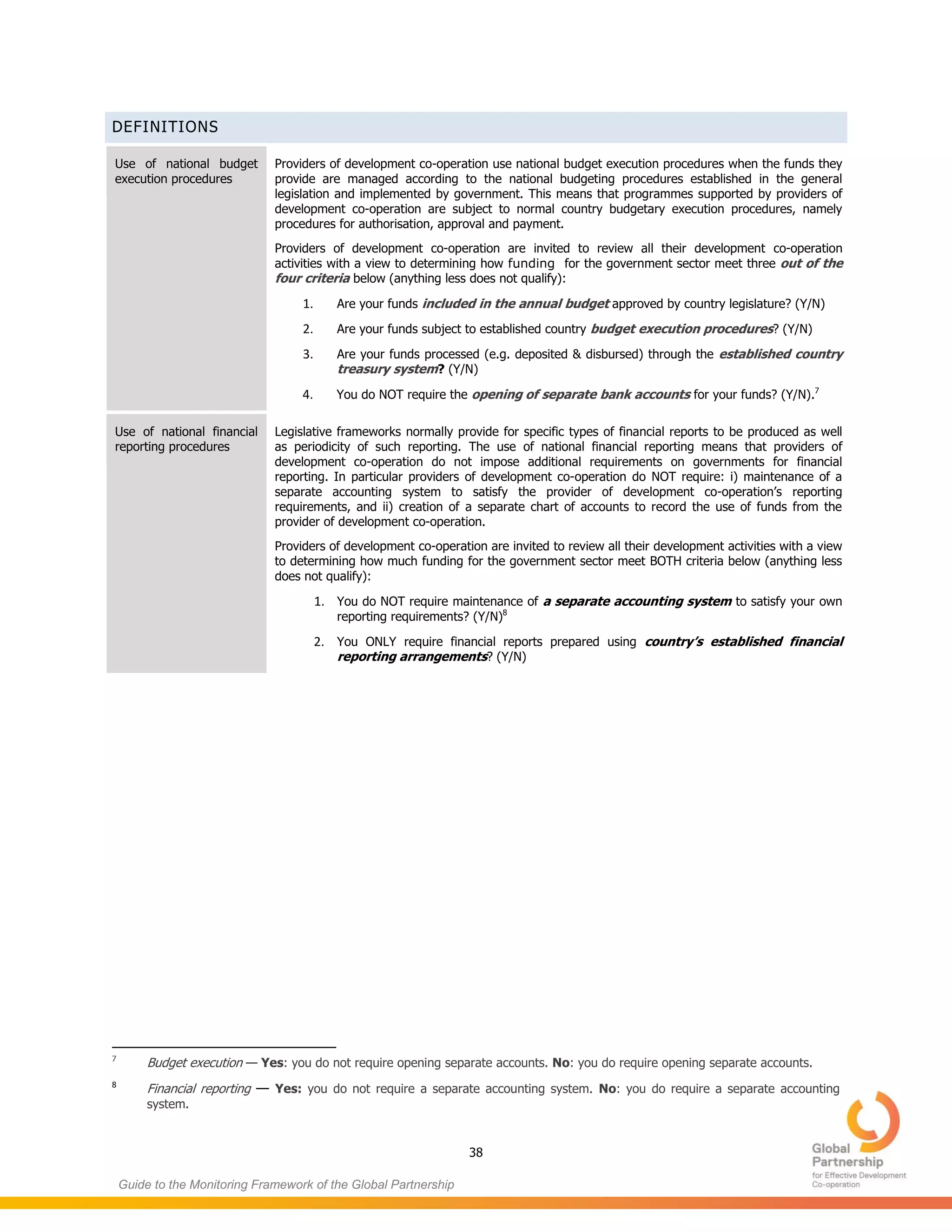 38
Guide to the Monitoring Framework of the Global Partnership
DEFINITIONS
Use of national budget
execution procedures
Providers of development co-operation use national budget execution procedures when the funds they
provide are managed according to the national budgeting procedures established in the general
legislation and implemented by government. This means that programmes supported by providers of
development co-operation are subject to normal country budgetary execution procedures, namely
procedures for authorisation, approval and payment.
Providers of development co-operation are invited to review all their development co-operation
activities with a view to determining how funding for the government sector meet three out of the
four criteria below (anything less does not qualify):
1. Are your funds included in the annual budget approved by country legislature? (Y/N)
2. Are your funds subject to established country budget execution procedures? (Y/N)
3. Are your funds processed (e.g. deposited & disbursed) through the established country
treasury system? (Y/N)
4. You do NOT require the opening of separate bank accounts for your funds? (Y/N).7
Use of national financial
reporting procedures
Legislative frameworks normally provide for specific types of financial reports to be produced as well
as periodicity of such reporting. The use of national financial reporting means that providers of
development co-operation do not impose additional requirements on governments for financial
reporting. In particular providers of development co-operation do NOT require: i) maintenance of a
separate accounting system to satisfy the provider of development co-operation’s reporting
requirements, and ii) creation of a separate chart of accounts to record the use of funds from the
provider of development co-operation.
Providers of development co-operation are invited to review all their development activities with a view
to determining how much funding for the government sector meet BOTH criteria below (anything less
does not qualify):
1. You do NOT require maintenance of a separate accounting system to satisfy your own
reporting requirements? (Y/N)8
2. You ONLY require financial reports prepared using country’s established financial
reporting arrangements? (Y/N)
7
Budget execution — Yes: you do not require opening separate accounts. No: you do require opening separate accounts.
8
Financial reporting — Yes: you do not require a separate accounting system. No: you do require a separate accounting
system.
 