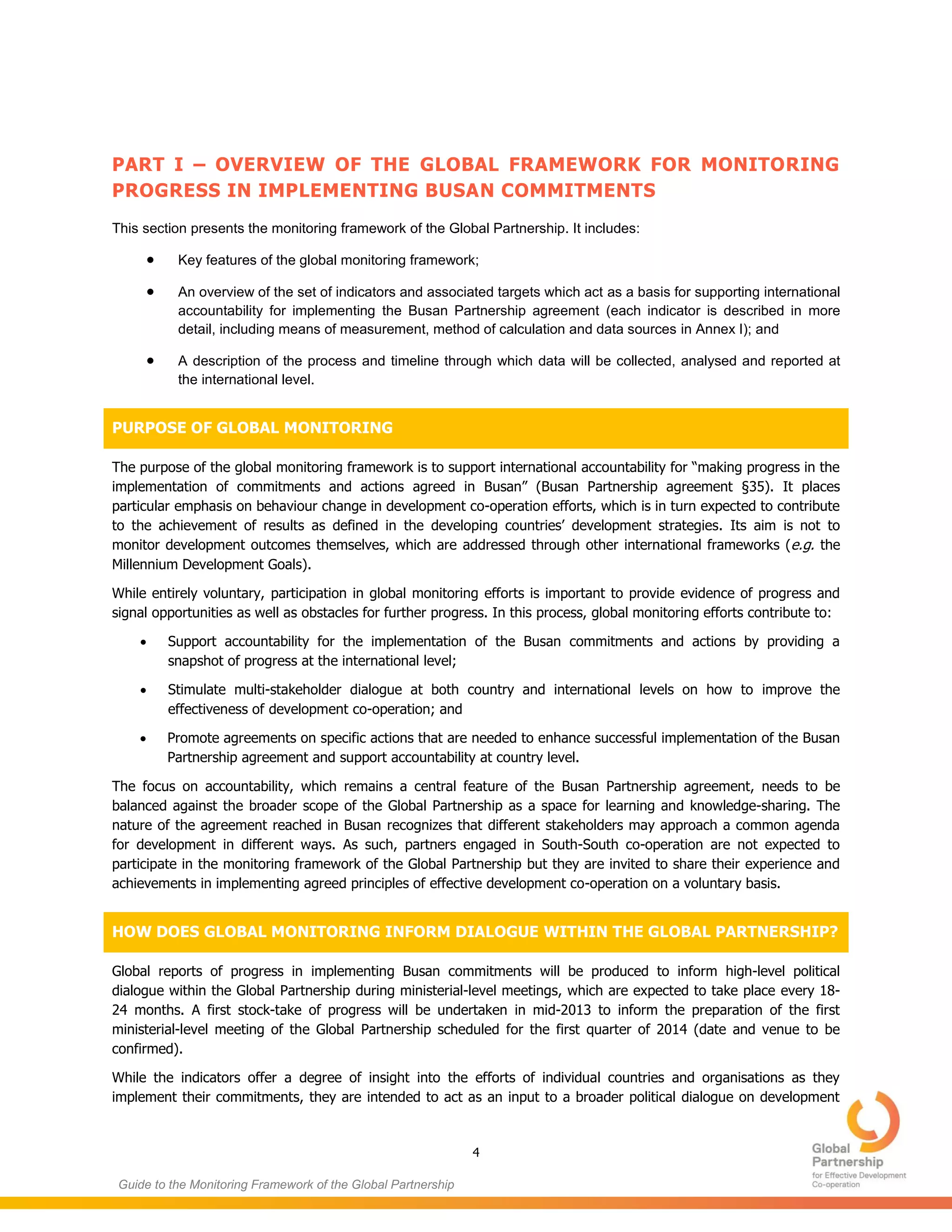 4
Guide to the Monitoring Framework of the Global Partnership
PART I – OVERVIEW OF THE GLOBAL FRAMEWORK FOR MONITORING
PROGRESS IN IMPLEMENTING BUSAN COMMITMENTS
This section presents the monitoring framework of the Global Partnership. It includes:
 Key features of the global monitoring framework;
 An overview of the set of indicators and associated targets which act as a basis for supporting international
accountability for implementing the Busan Partnership agreement (each indicator is described in more
detail, including means of measurement, method of calculation and data sources in Annex I); and
 A description of the process and timeline through which data will be collected, analysed and reported at
the international level.
PURPOSE OF GLOBAL MONITORING
The purpose of the global monitoring framework is to support international accountability for “making progress in the
implementation of commitments and actions agreed in Busan” (Busan Partnership agreement §35). It places
particular emphasis on behaviour change in development co-operation efforts, which is in turn expected to contribute
to the achievement of results as defined in the developing countries’ development strategies. Its aim is not to
monitor development outcomes themselves, which are addressed through other international frameworks (e.g. the
Millennium Development Goals).
While entirely voluntary, participation in global monitoring efforts is important to provide evidence of progress and
signal opportunities as well as obstacles for further progress. In this process, global monitoring efforts contribute to:
 Support accountability for the implementation of the Busan commitments and actions by providing a
snapshot of progress at the international level;
 Stimulate multi-stakeholder dialogue at both country and international levels on how to improve the
effectiveness of development co-operation; and
 Promote agreements on specific actions that are needed to enhance successful implementation of the Busan
Partnership agreement and support accountability at country level.
The focus on accountability, which remains a central feature of the Busan Partnership agreement, needs to be
balanced against the broader scope of the Global Partnership as a space for learning and knowledge-sharing. The
nature of the agreement reached in Busan recognizes that different stakeholders may approach a common agenda
for development in different ways. As such, partners engaged in South-South co-operation are not expected to
participate in the monitoring framework of the Global Partnership but they are invited to share their experience and
achievements in implementing agreed principles of effective development co-operation on a voluntary basis.
HOW DOES GLOBAL MONITORING INFORM DIALOGUE WITHIN THE GLOBAL PARTNERSHIP?
Global reports of progress in implementing Busan commitments will be produced to inform high-level political
dialogue within the Global Partnership during ministerial-level meetings, which are expected to take place every 18-
24 months. A first stock-take of progress will be undertaken in mid-2013 to inform the preparation of the first
ministerial-level meeting of the Global Partnership scheduled for the first quarter of 2014 (date and venue to be
confirmed).
While the indicators offer a degree of insight into the efforts of individual countries and organisations as they
implement their commitments, they are intended to act as an input to a broader political dialogue on development
 