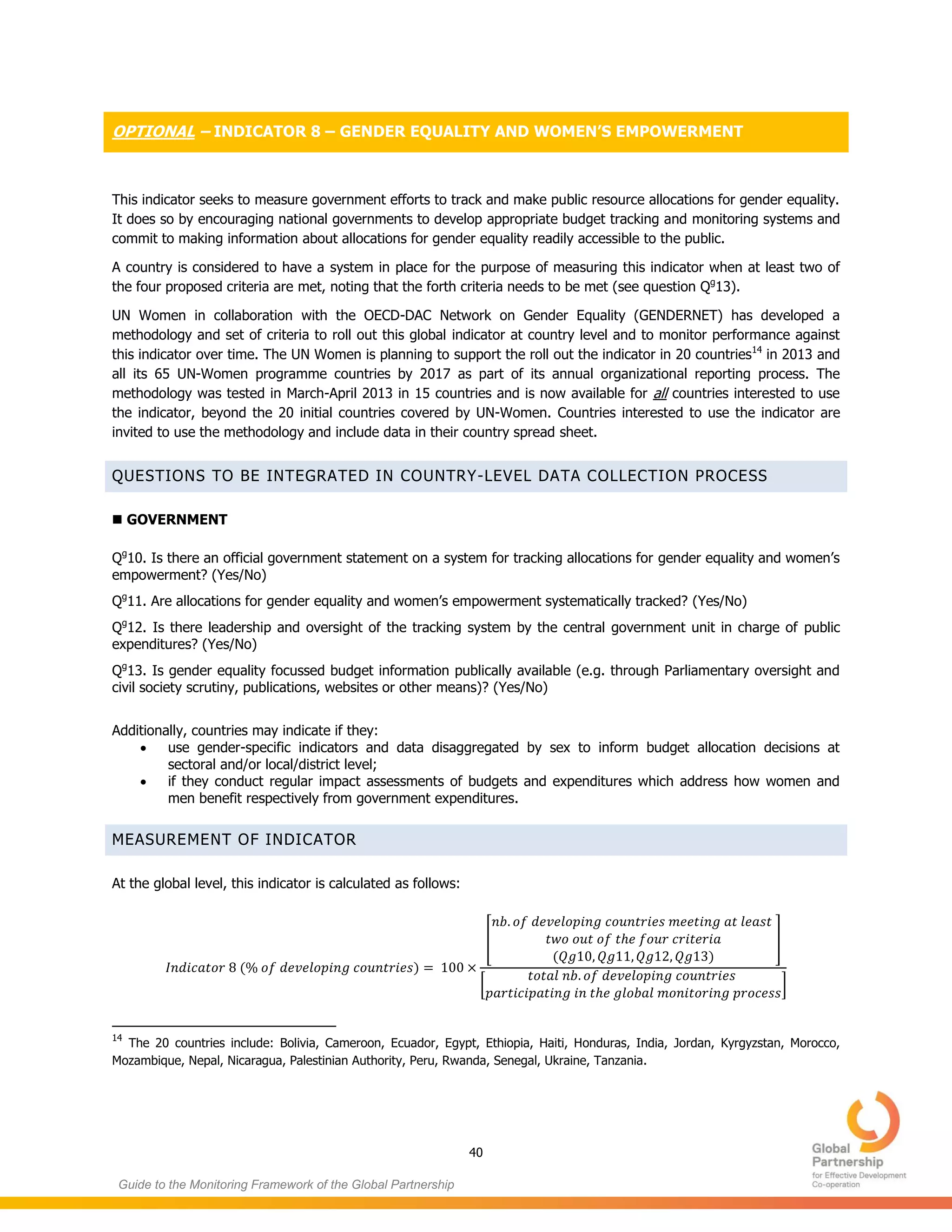 40
Guide to the Monitoring Framework of the Global Partnership
OPTIONAL – INDICATOR 8 – GENDER EQUALITY AND WOMEN’S EMPOWERMENT
This indicator seeks to measure government efforts to track and make public resource allocations for gender equality.
It does so by encouraging national governments to develop appropriate budget tracking and monitoring systems and
commit to making information about allocations for gender equality readily accessible to the public.
A country is considered to have a system in place for the purpose of measuring this indicator when at least two of
the four proposed criteria are met, noting that the forth criteria needs to be met (see question Qg
13).
UN Women in collaboration with the OECD-DAC Network on Gender Equality (GENDERNET) has developed a
methodology and set of criteria to roll out this global indicator at country level and to monitor performance against
this indicator over time. The UN Women is planning to support the roll out the indicator in 20 countries14
in 2013 and
all its 65 UN-Women programme countries by 2017 as part of its annual organizational reporting process. The
methodology was tested in March-April 2013 in 15 countries and is now available for all countries interested to use
the indicator, beyond the 20 initial countries covered by UN-Women. Countries interested to use the indicator are
invited to use the methodology and include data in their country spread sheet.
QUESTIONS TO BE INTEGRATED IN COUNTRY-LEVEL DATA COLLECTION PROCESS
 GOVERNMENT
Qg
10. Is there an official government statement on a system for tracking allocations for gender equality and women’s
empowerment? (Yes/No)
Qg
11. Are allocations for gender equality and women’s empowerment systematically tracked? (Yes/No)
Qg
12. Is there leadership and oversight of the tracking system by the central government unit in charge of public
expenditures? (Yes/No)
Qg
13. Is gender equality focussed budget information publically available (e.g. through Parliamentary oversight and
civil society scrutiny, publications, websites or other means)? (Yes/No)
Additionally, countries may indicate if they:
 use gender-specific indicators and data disaggregated by sex to inform budget allocation decisions at
sectoral and/or local/district level;
 if they conduct regular impact assessments of budgets and expenditures which address how women and
men benefit respectively from government expenditures.
MEASUREMENT OF INDICATOR
At the global level, this indicator is calculated as follows:
( )
[
( )
]
[ ]
14
The 20 countries include: Bolivia, Cameroon, Ecuador, Egypt, Ethiopia, Haiti, Honduras, India, Jordan, Kyrgyzstan, Morocco,
Mozambique, Nepal, Nicaragua, Palestinian Authority, Peru, Rwanda, Senegal, Ukraine, Tanzania.
 