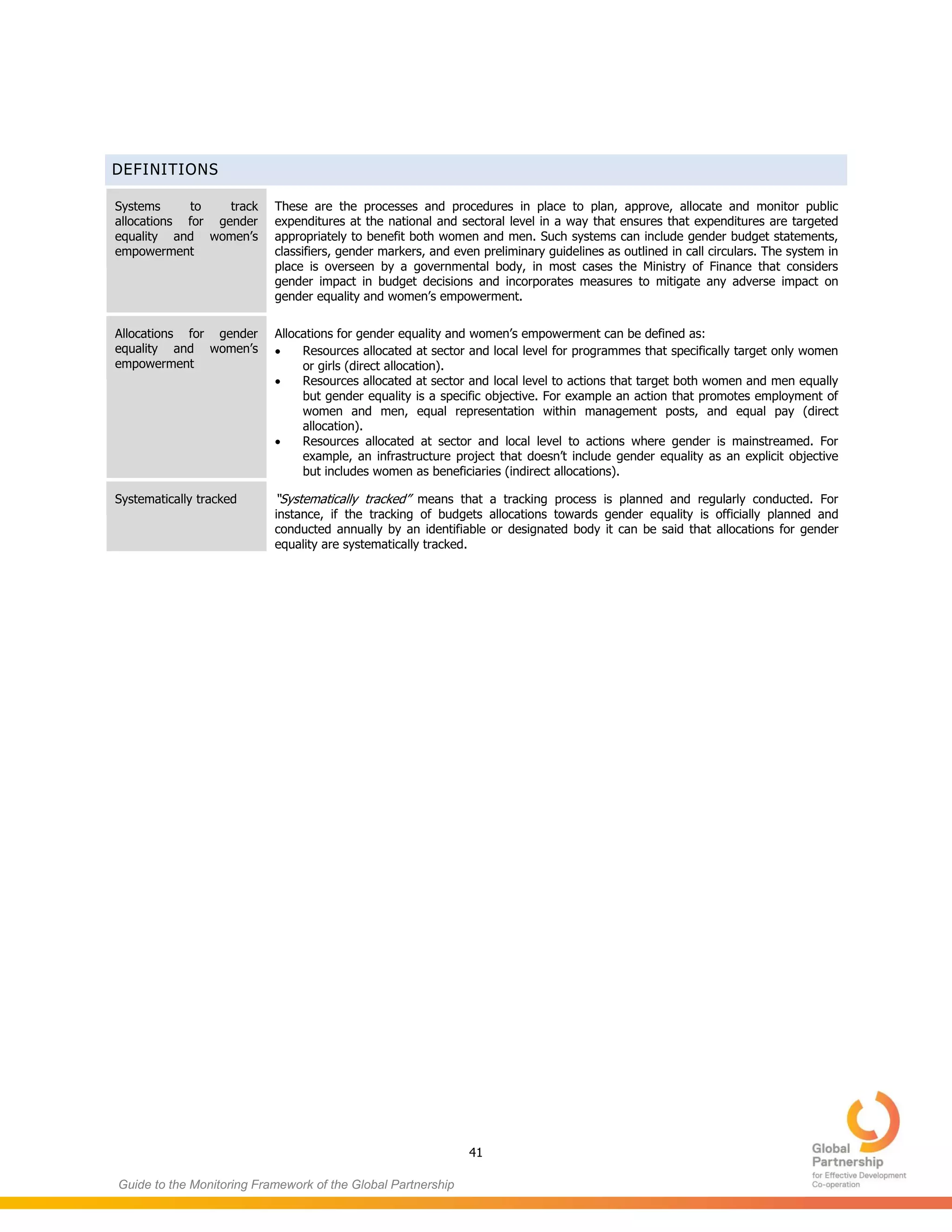 41
Guide to the Monitoring Framework of the Global Partnership
DEFINITIONS
Systems to track
allocations for gender
equality and women’s
empowerment
These are the processes and procedures in place to plan, approve, allocate and monitor public
expenditures at the national and sectoral level in a way that ensures that expenditures are targeted
appropriately to benefit both women and men. Such systems can include gender budget statements,
classifiers, gender markers, and even preliminary guidelines as outlined in call circulars. The system in
place is overseen by a governmental body, in most cases the Ministry of Finance that considers
gender impact in budget decisions and incorporates measures to mitigate any adverse impact on
gender equality and women’s empowerment.
Allocations for gender
equality and women’s
empowerment
Allocations for gender equality and women’s empowerment can be defined as:
 Resources allocated at sector and local level for programmes that specifically target only women
or girls (direct allocation).
 Resources allocated at sector and local level to actions that target both women and men equally
but gender equality is a specific objective. For example an action that promotes employment of
women and men, equal representation within management posts, and equal pay (direct
allocation).
 Resources allocated at sector and local level to actions where gender is mainstreamed. For
example, an infrastructure project that doesn’t include gender equality as an explicit objective
but includes women as beneficiaries (indirect allocations).
Systematically tracked “Systematically tracked” means that a tracking process is planned and regularly conducted. For
instance, if the tracking of budgets allocations towards gender equality is officially planned and
conducted annually by an identifiable or designated body it can be said that allocations for gender
equality are systematically tracked.
 