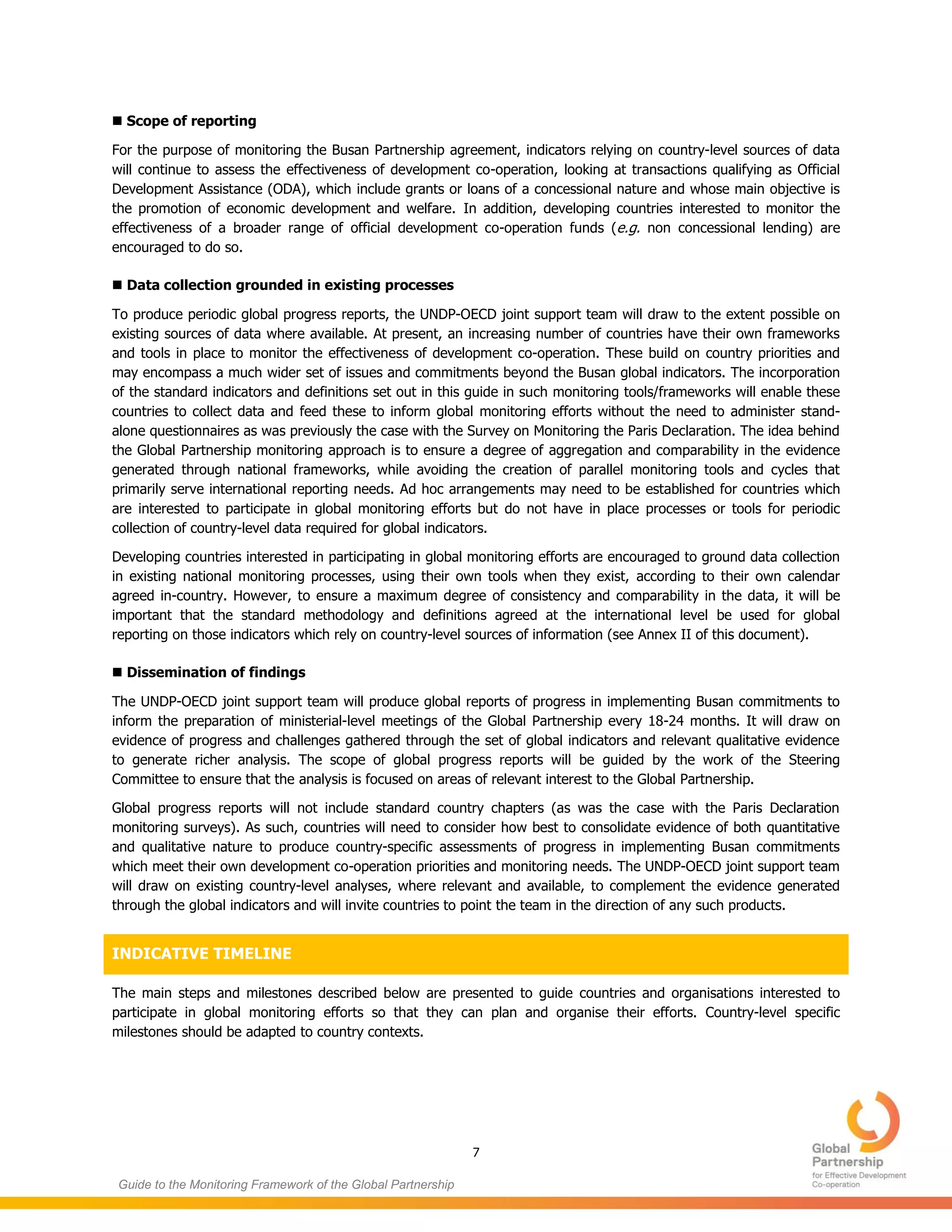 7
Guide to the Monitoring Framework of the Global Partnership
 Scope of reporting
For the purpose of monitoring the Busan Partnership agreement, indicators relying on country-level sources of data
will continue to assess the effectiveness of development co-operation, looking at transactions qualifying as Official
Development Assistance (ODA), which include grants or loans of a concessional nature and whose main objective is
the promotion of economic development and welfare. In addition, developing countries interested to monitor the
effectiveness of a broader range of official development co-operation funds (e.g. non concessional lending) are
encouraged to do so.
 Data collection grounded in existing processes
To produce periodic global progress reports, the UNDP-OECD joint support team will draw to the extent possible on
existing sources of data where available. At present, an increasing number of countries have their own frameworks
and tools in place to monitor the effectiveness of development co-operation. These build on country priorities and
may encompass a much wider set of issues and commitments beyond the Busan global indicators. The incorporation
of the standard indicators and definitions set out in this guide in such monitoring tools/frameworks will enable these
countries to collect data and feed these to inform global monitoring efforts without the need to administer stand-
alone questionnaires as was previously the case with the Survey on Monitoring the Paris Declaration. The idea behind
the Global Partnership monitoring approach is to ensure a degree of aggregation and comparability in the evidence
generated through national frameworks, while avoiding the creation of parallel monitoring tools and cycles that
primarily serve international reporting needs. Ad hoc arrangements may need to be established for countries which
are interested to participate in global monitoring efforts but do not have in place processes or tools for periodic
collection of country-level data required for global indicators.
Developing countries interested in participating in global monitoring efforts are encouraged to ground data collection
in existing national monitoring processes, using their own tools when they exist, according to their own calendar
agreed in-country. However, to ensure a maximum degree of consistency and comparability in the data, it will be
important that the standard methodology and definitions agreed at the international level be used for global
reporting on those indicators which rely on country-level sources of information (see Annex II of this document).
 Dissemination of findings
The UNDP-OECD joint support team will produce global reports of progress in implementing Busan commitments to
inform the preparation of ministerial-level meetings of the Global Partnership every 18-24 months. It will draw on
evidence of progress and challenges gathered through the set of global indicators and relevant qualitative evidence
to generate richer analysis. The scope of global progress reports will be guided by the work of the Steering
Committee to ensure that the analysis is focused on areas of relevant interest to the Global Partnership.
Global progress reports will not include standard country chapters (as was the case with the Paris Declaration
monitoring surveys). As such, countries will need to consider how best to consolidate evidence of both quantitative
and qualitative nature to produce country-specific assessments of progress in implementing Busan commitments
which meet their own development co-operation priorities and monitoring needs. The UNDP-OECD joint support team
will draw on existing country-level analyses, where relevant and available, to complement the evidence generated
through the global indicators and will invite countries to point the team in the direction of any such products.
INDICATIVE TIMELINE
The main steps and milestones described below are presented to guide countries and organisations interested to
participate in global monitoring efforts so that they can plan and organise their efforts. Country-level specific
milestones should be adapted to country contexts.
 
