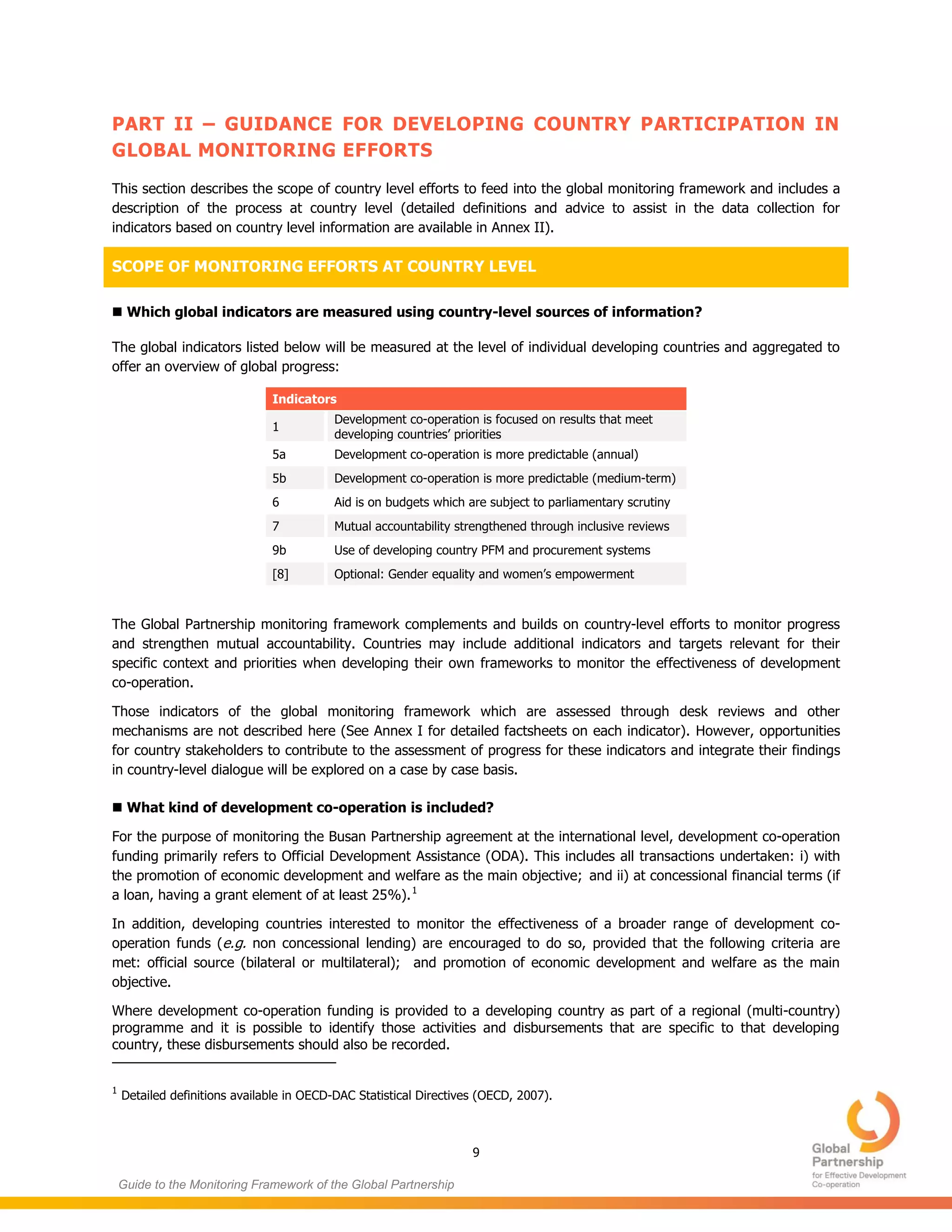 9
Guide to the Monitoring Framework of the Global Partnership
PART II – GUIDANCE FOR DEVELOPING COUNTRY PARTICIPATION IN
GLOBAL MONITORING EFFORTS
This section describes the scope of country level efforts to feed into the global monitoring framework and includes a
description of the process at country level (detailed definitions and advice to assist in the data collection for
indicators based on country level information are available in Annex II).
SCOPE OF MONITORING EFFORTS AT COUNTRY LEVEL
 Which global indicators are measured using country-level sources of information?
The global indicators listed below will be measured at the level of individual developing countries and aggregated to
offer an overview of global progress:
Indicators
1
Development co-operation is focused on results that meet
developing countries’ priorities
5a Development co-operation is more predictable (annual)
5b Development co-operation is more predictable (medium-term)
6 Aid is on budgets which are subject to parliamentary scrutiny
7 Mutual accountability strengthened through inclusive reviews
9b Use of developing country PFM and procurement systems
[8] Optional: Gender equality and women’s empowerment
The Global Partnership monitoring framework complements and builds on country-level efforts to monitor progress
and strengthen mutual accountability. Countries may include additional indicators and targets relevant for their
specific context and priorities when developing their own frameworks to monitor the effectiveness of development
co-operation.
Those indicators of the global monitoring framework which are assessed through desk reviews and other
mechanisms are not described here (See Annex I for detailed factsheets on each indicator). However, opportunities
for country stakeholders to contribute to the assessment of progress for these indicators and integrate their findings
in country-level dialogue will be explored on a case by case basis.
 What kind of development co-operation is included?
For the purpose of monitoring the Busan Partnership agreement at the international level, development co-operation
funding primarily refers to Official Development Assistance (ODA). This includes all transactions undertaken: i) with
the promotion of economic development and welfare as the main objective; and ii) at concessional financial terms (if
a loan, having a grant element of at least 25%).1
In addition, developing countries interested to monitor the effectiveness of a broader range of development co-
operation funds (e.g. non concessional lending) are encouraged to do so, provided that the following criteria are
met: official source (bilateral or multilateral); and promotion of economic development and welfare as the main
objective.
Where development co-operation funding is provided to a developing country as part of a regional (multi-country)
programme and it is possible to identify those activities and disbursements that are specific to that developing
country, these disbursements should also be recorded.
1
Detailed definitions available in OECD-DAC Statistical Directives (OECD, 2007).
 