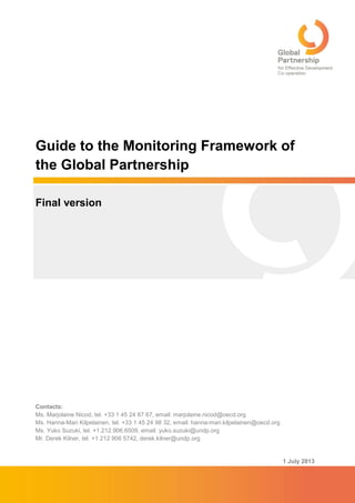 1 July 2013
Guide to the Monitoring Framework of
the Global Partnership
Final version
Contacts:
Ms. Marjolaine Nicod, tel. +33 1 45 24 87 67, email: marjolaine.nicod@oecd.org
Ms. Hanna-Mari Kilpelainen, tel. +33 1 45 24 98 32, email: hanna-mari.kilpelainen@oecd.org
Ms. Yuko Suzuki, tel. +1.212.906.6509, email: yuko.suzuki@undp.org
Mr. Derek Kilner, tel. +1 212 906 5742, derek.kilner@undp.org
 