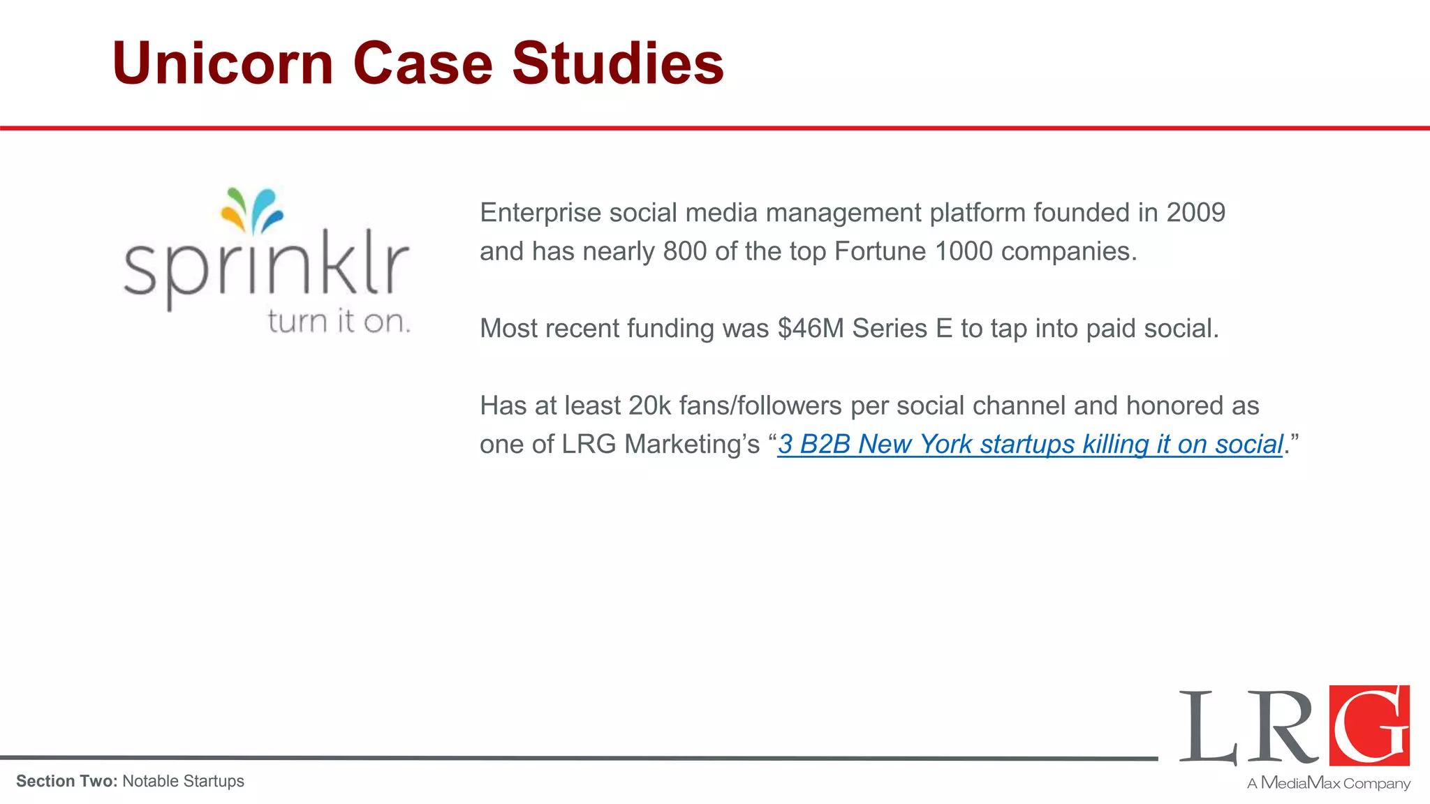 Unicorn Case Studies
Enterprise social media management platform founded in 2009
and has nearly 800 of the top Fortune 1000 companies.
Most recent funding was $46M Series E to tap into paid social.
Has at least 20k fans/followers per social channel and honored as
one of LRG Marketing’s “3 B2B New York startups killing it on social.”
Section Two: Notable Startups
 