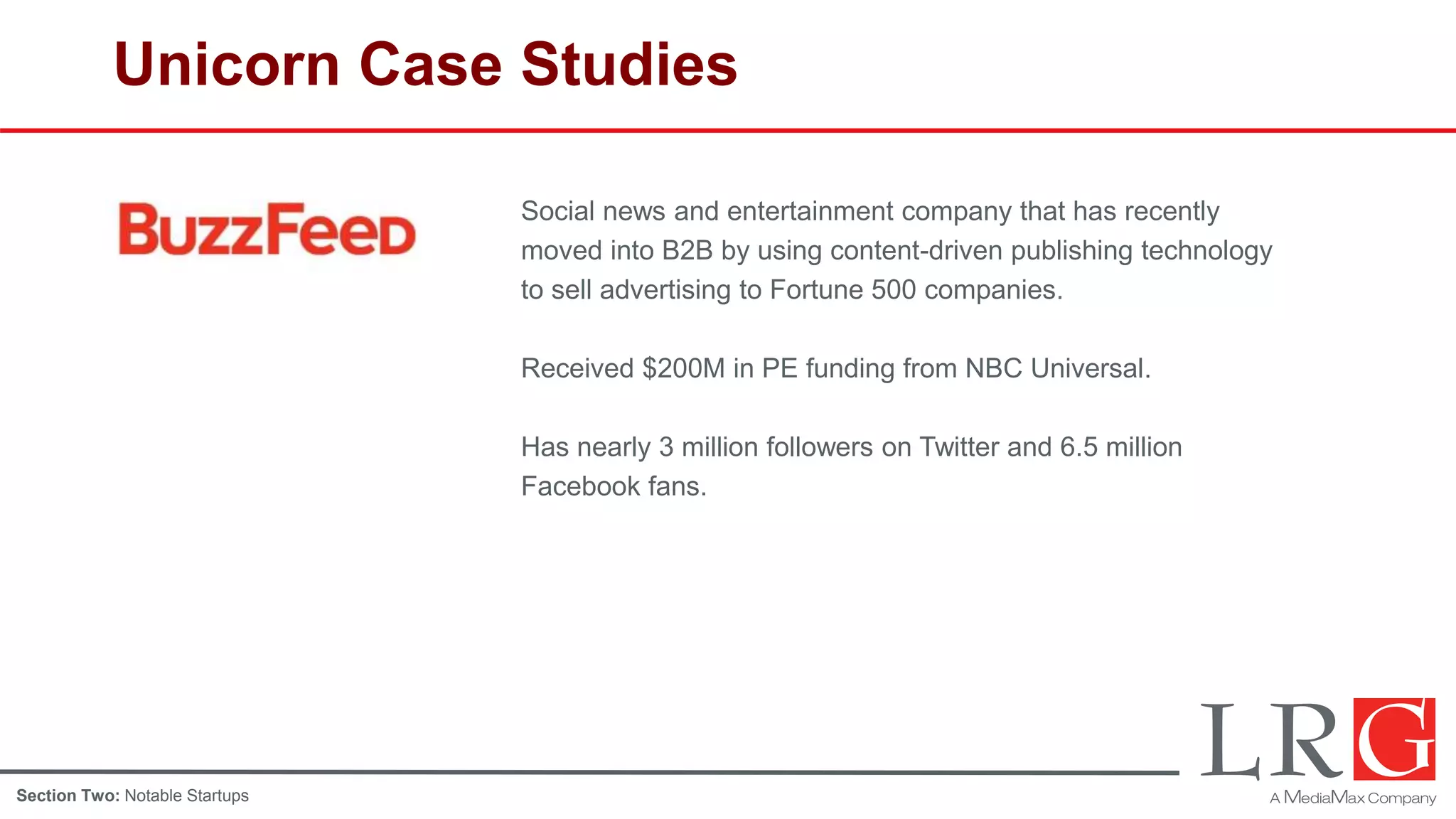 Unicorn Case Studies
Social news and entertainment company that has recently
moved into B2B by using content-driven publishing technology
to sell advertising to Fortune 500 companies.
Received $200M in PE funding from NBC Universal.
Has nearly 3 million followers on Twitter and 6.5 million
Facebook fans.
Section Two: Notable Startups
 