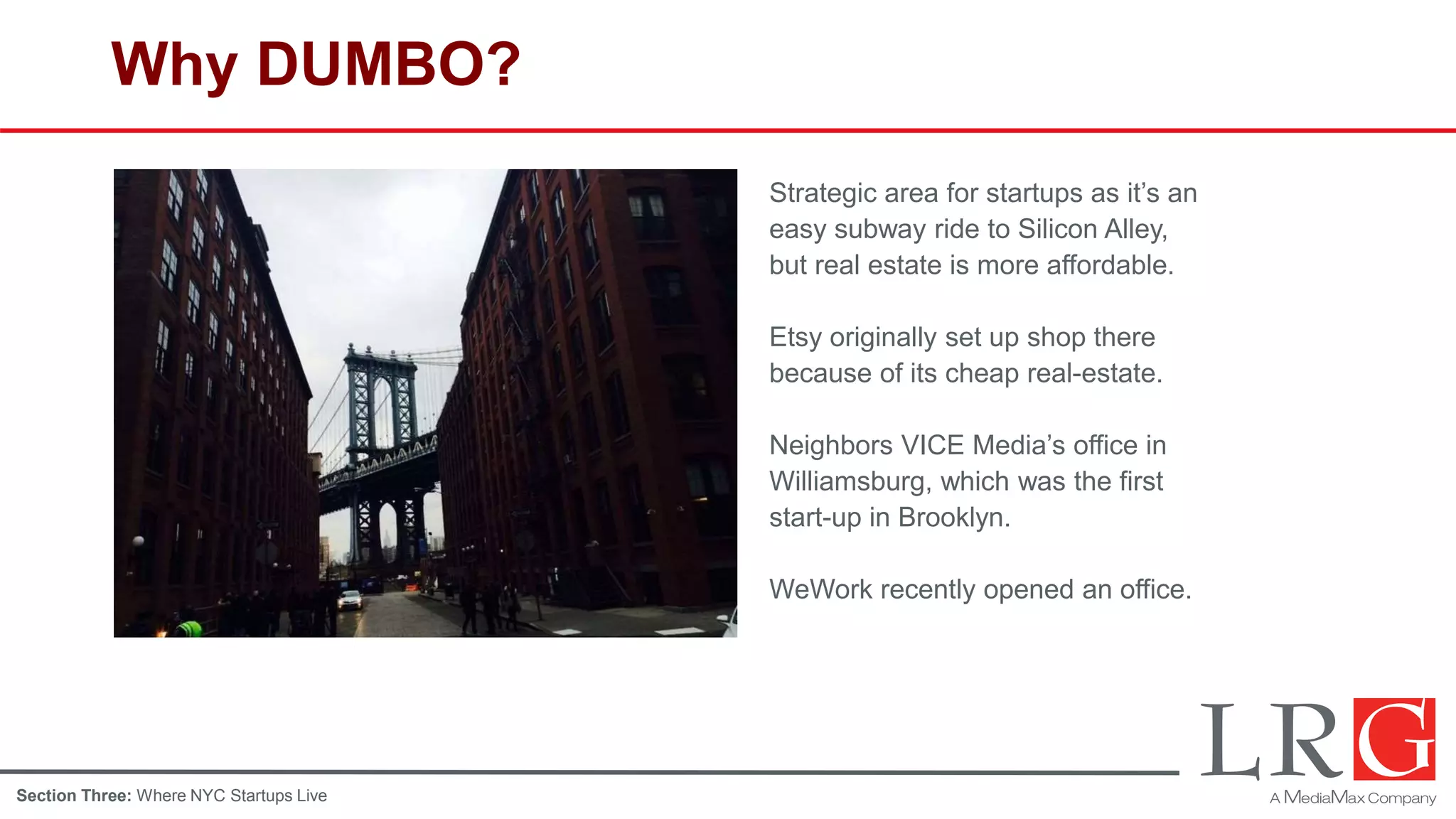 Why DUMBO?
Strategic area for startups as it’s an
easy subway ride to Silicon Alley,
but real estate is more affordable.
Etsy originally set up shop there
because of its cheap real-estate.
Neighbors VICE Media’s office in
Williamsburg, which was the first
start-up in Brooklyn.
WeWork recently opened an office.
Section Three: Where NYC Startups Live
 