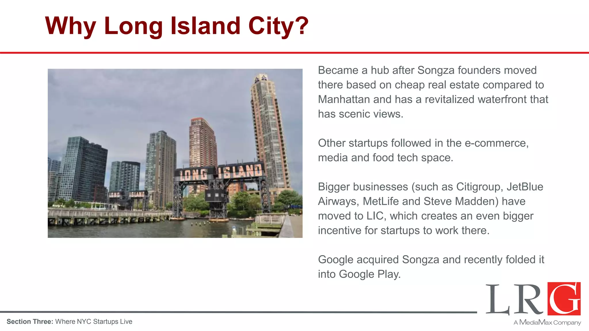 Why Long Island City?
Became a hub after Songza founders moved
there based on cheap real estate compared to
Manhattan and has a revitalized waterfront that
has scenic views.
Other startups followed in the e-commerce,
media and food tech space.
Bigger businesses (such as Citigroup, JetBlue
Airways, MetLife and Steve Madden) have
moved to LIC, which creates an even bigger
incentive for startups to work there.
Google acquired Songza and recently folded it
into Google Play.
Section Three: Where NYC Startups Live
 
