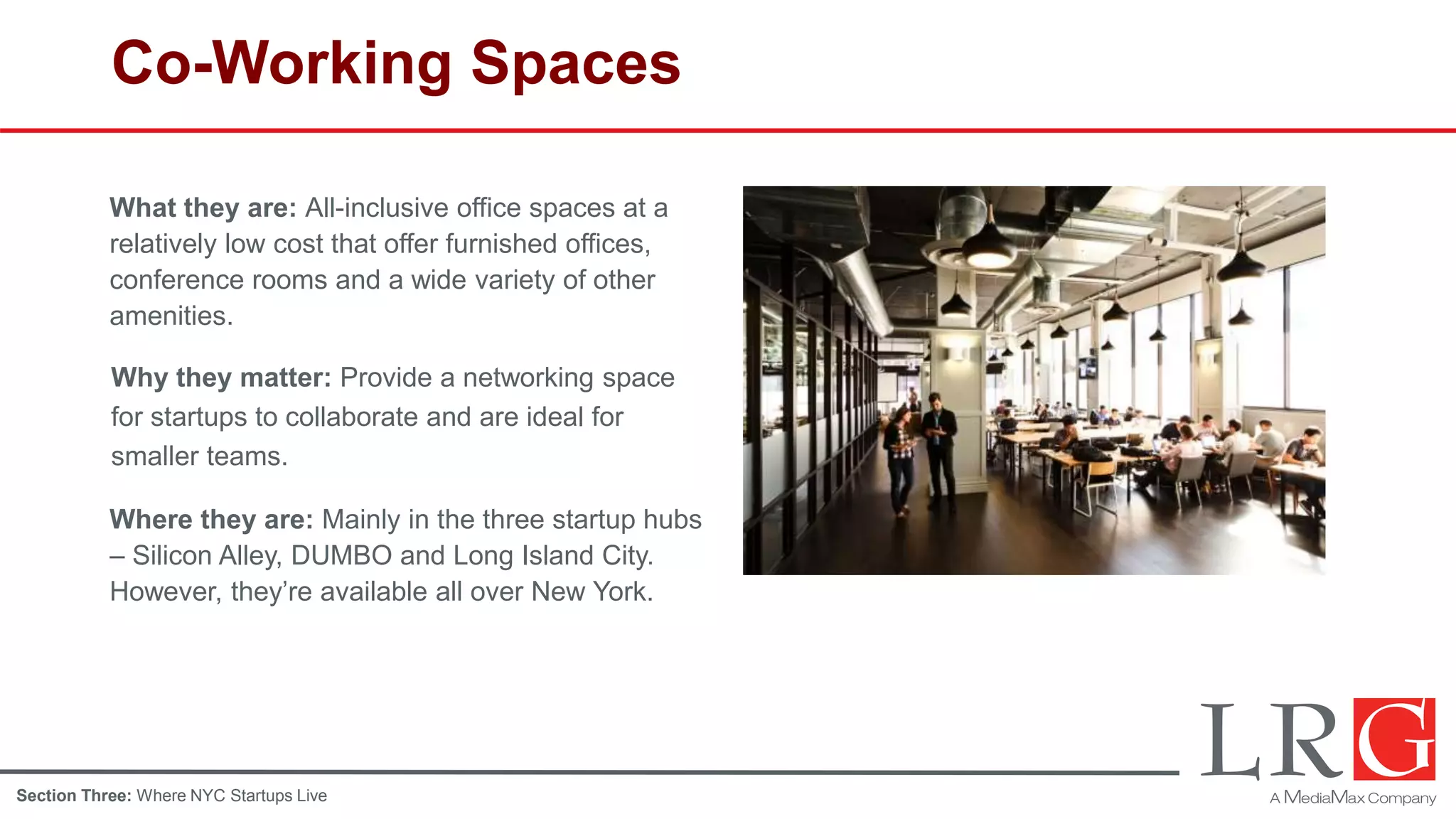 Co-Working Spaces
What they are: All-inclusive office spaces at a
relatively low cost that offer furnished offices,
conference rooms and a wide variety of other
amenities.
Why they matter: Provide a networking space
for startups to collaborate and are ideal for
smaller teams.
Where they are: Mainly in the three startup hubs
– Silicon Alley, DUMBO and Long Island City.
However, they’re available all over New York.
Section Three: Where NYC Startups Live
 
