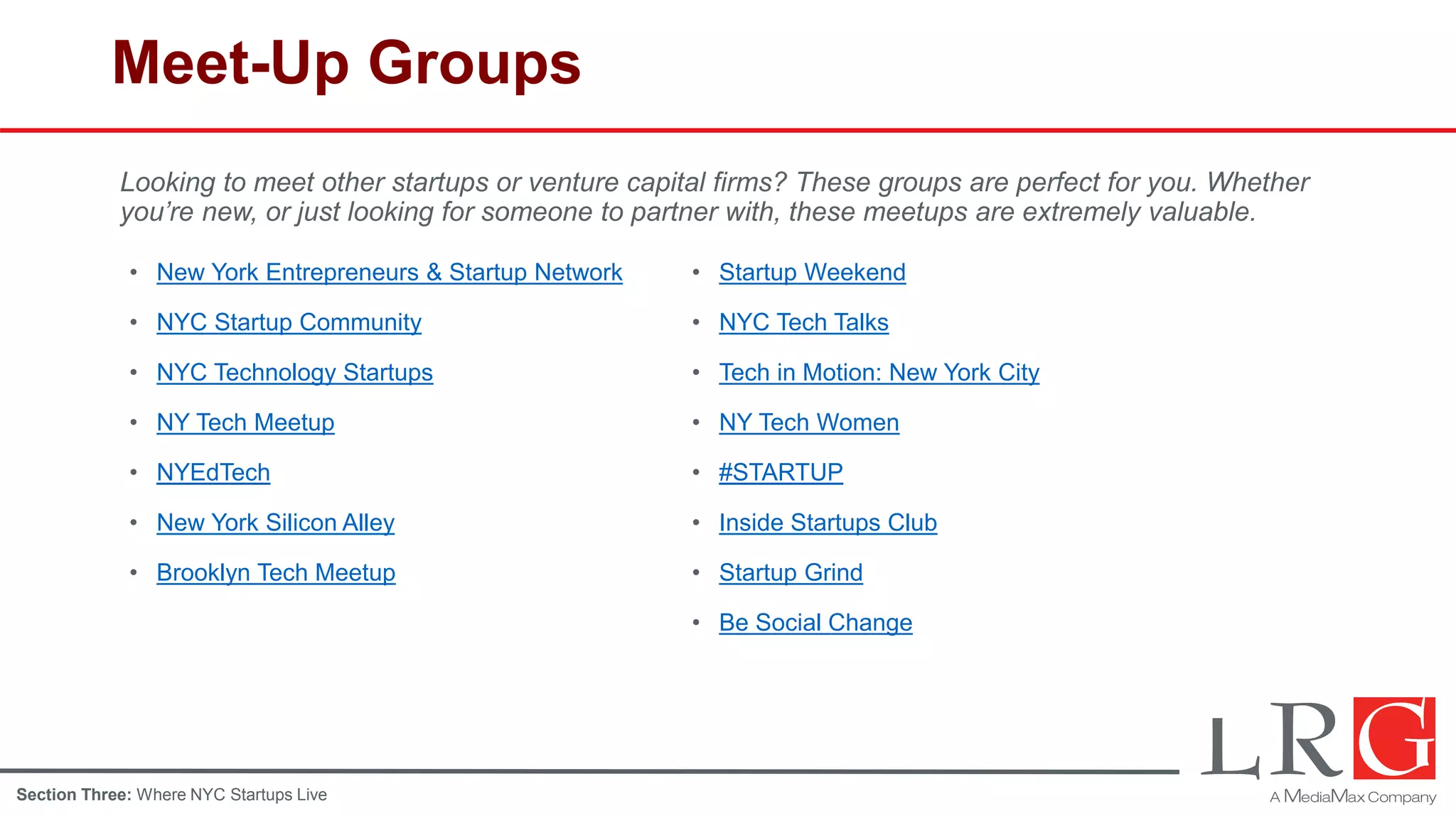 Meet-Up Groups
• Startup Weekend
• NYC Tech Talks
• Tech in Motion: New York City
• NY Tech Women
• #STARTUP
• Inside Startups Club
• Startup Grind
• Be Social Change
• New York Entrepreneurs & Startup Network
• NYC Startup Community
• NYC Technology Startups
• NY Tech Meetup
• NYEdTech
• New York Silicon Alley
• Brooklyn Tech Meetup
Looking to meet other startups or venture capital firms? These groups are perfect for you. Whether
you’re new, or just looking for someone to partner with, these meetups are extremely valuable.
Section Three: Where NYC Startups Live
 