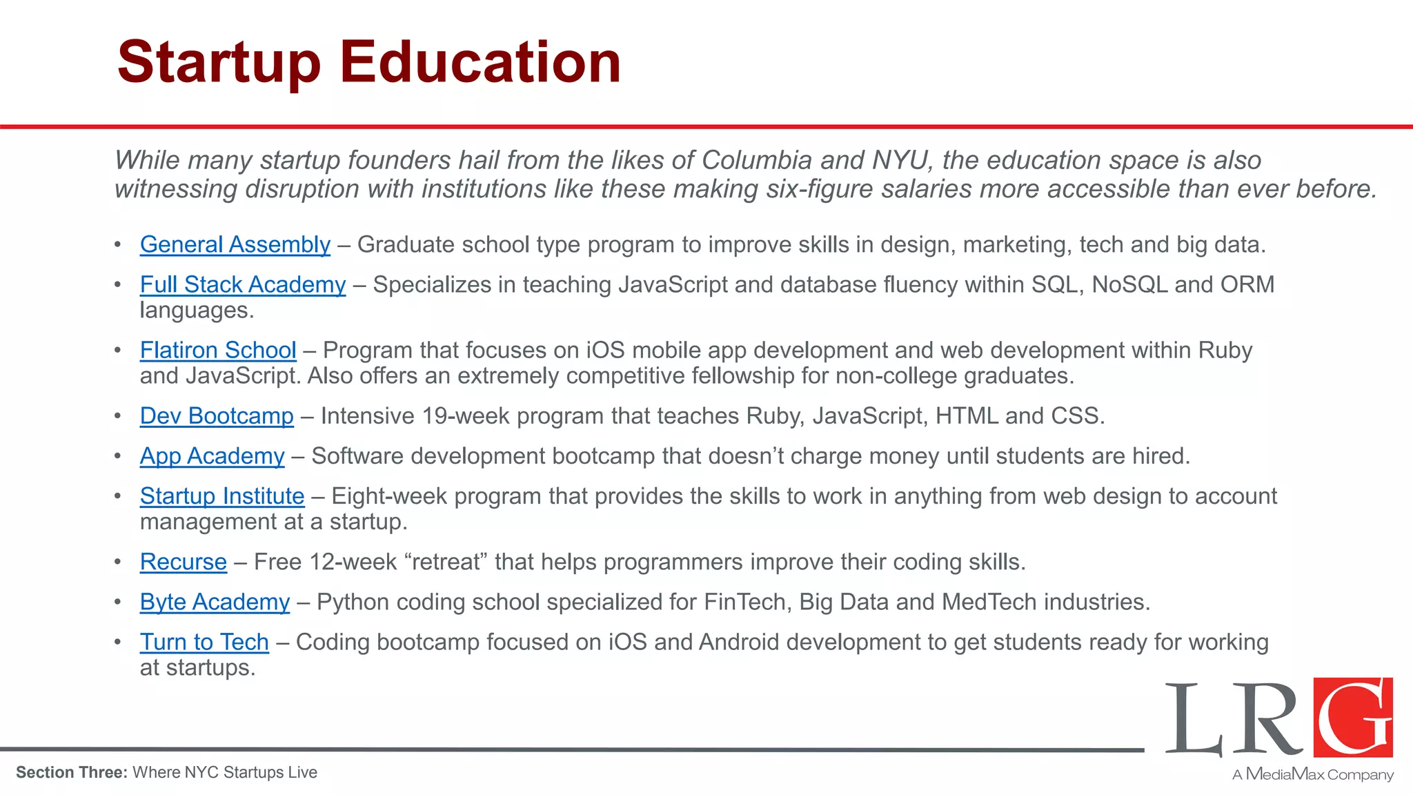 Startup Education
• General Assembly – Graduate school type program to improve skills in design, marketing, tech and big data.
• Full Stack Academy – Specializes in teaching JavaScript and database fluency within SQL, NoSQL and ORM
languages.
• Flatiron School – Program that focuses on iOS mobile app development and web development within Ruby
and JavaScript. Also offers an extremely competitive fellowship for non-college graduates.
• Dev Bootcamp – Intensive 19-week program that teaches Ruby, JavaScript, HTML and CSS.
• App Academy – Software development bootcamp that doesn’t charge money until students are hired.
• Startup Institute – Eight-week program that provides the skills to work in anything from web design to account
management at a startup.
• Recurse – Free 12-week “retreat” that helps programmers improve their coding skills.
• Byte Academy – Python coding school specialized for FinTech, Big Data and MedTech industries.
• Turn to Tech – Coding bootcamp focused on iOS and Android development to get students ready for working
at startups.
While many startup founders hail from the likes of Columbia and NYU, the education space is also
witnessing disruption with institutions like these making six-figure salaries more accessible than ever before.
Section Three: Where NYC Startups Live
 