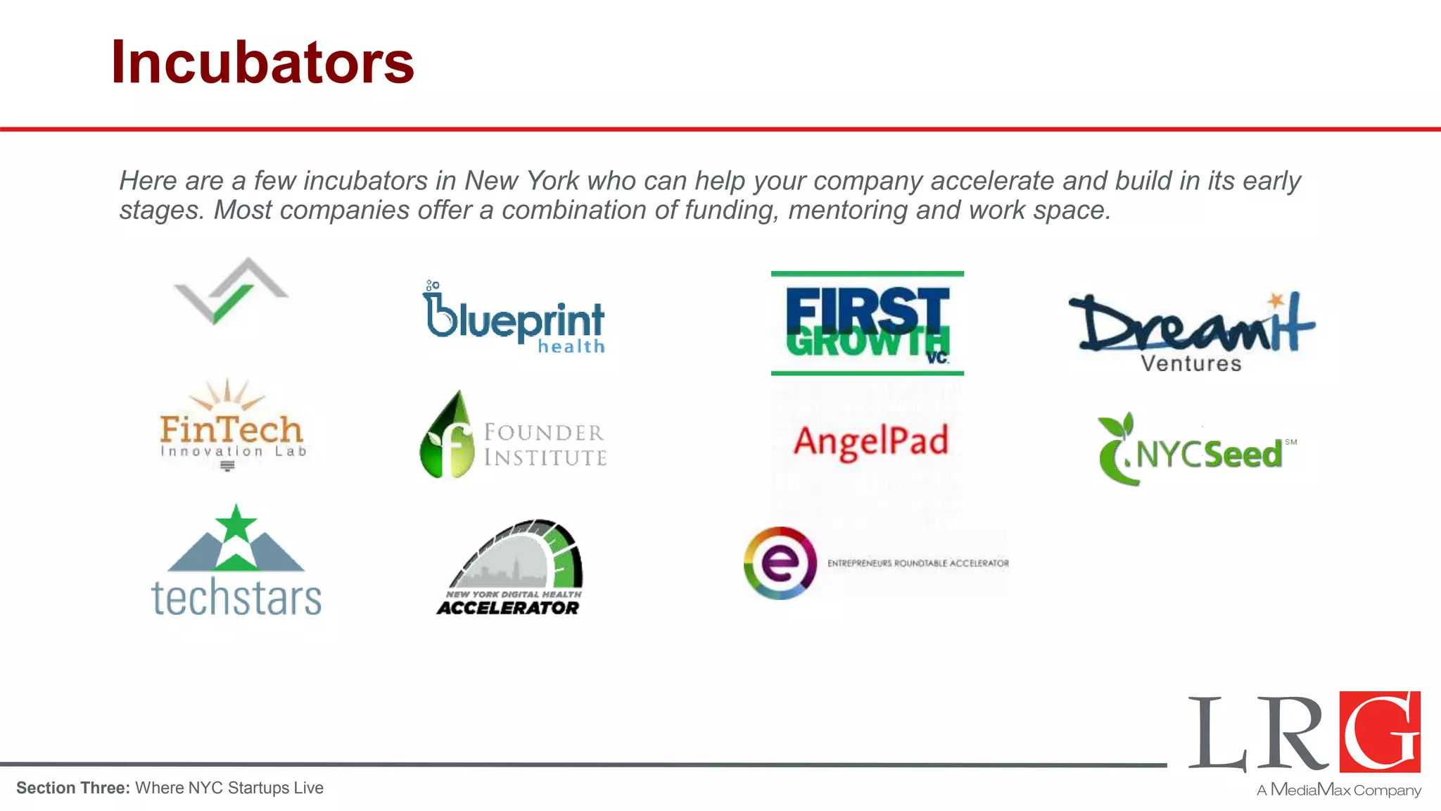 Incubators
Here are a few incubators in New York who can help your company accelerate and build in its early
stages. Most companies offer a combination of funding, mentoring and work space.
Section Three: Where NYC Startups Live
 