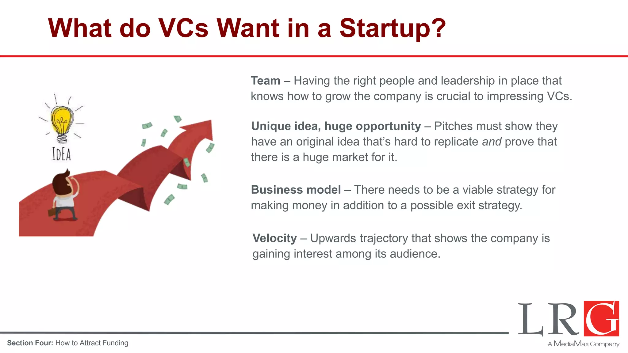 What do VCs Want in a Startup?
Team – Having the right people and leadership in place that
knows how to grow the company is crucial to impressing VCs.
Unique idea, huge opportunity – Pitches must show they
have an original idea that’s hard to replicate and prove that
there is a huge market for it.
Business model – There needs to be a viable strategy for
making money in addition to a possible exit strategy.
Velocity – Upwards trajectory that shows the company is
gaining interest among its audience.
Section Four: How to Attract Funding
 
