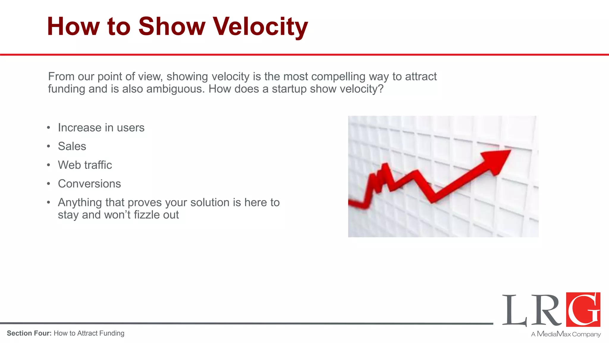 How to Show Velocity
• Increase in users
• Sales
• Web traffic
• Conversions
• Anything that proves your solution is here to
stay and won’t fizzle out
From our point of view, showing velocity is the most compelling way to attract
funding and is also ambiguous. How does a startup show velocity?
Section Four: How to Attract Funding
 