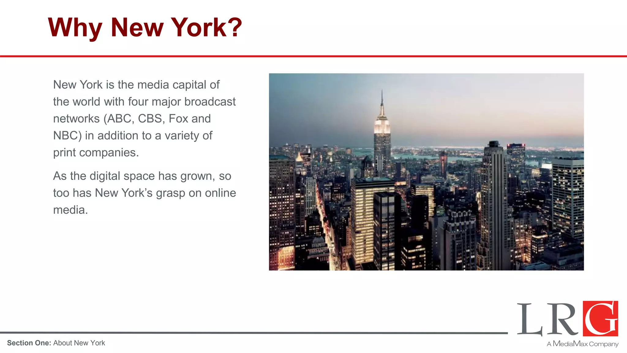 Why New York?
New York is the media capital of
the world with four major broadcast
networks (ABC, CBS, Fox and
NBC) in addition to a variety of
print companies.
As the digital space has grown, so
too has New York’s grasp on online
media.
Section One: About New York
 