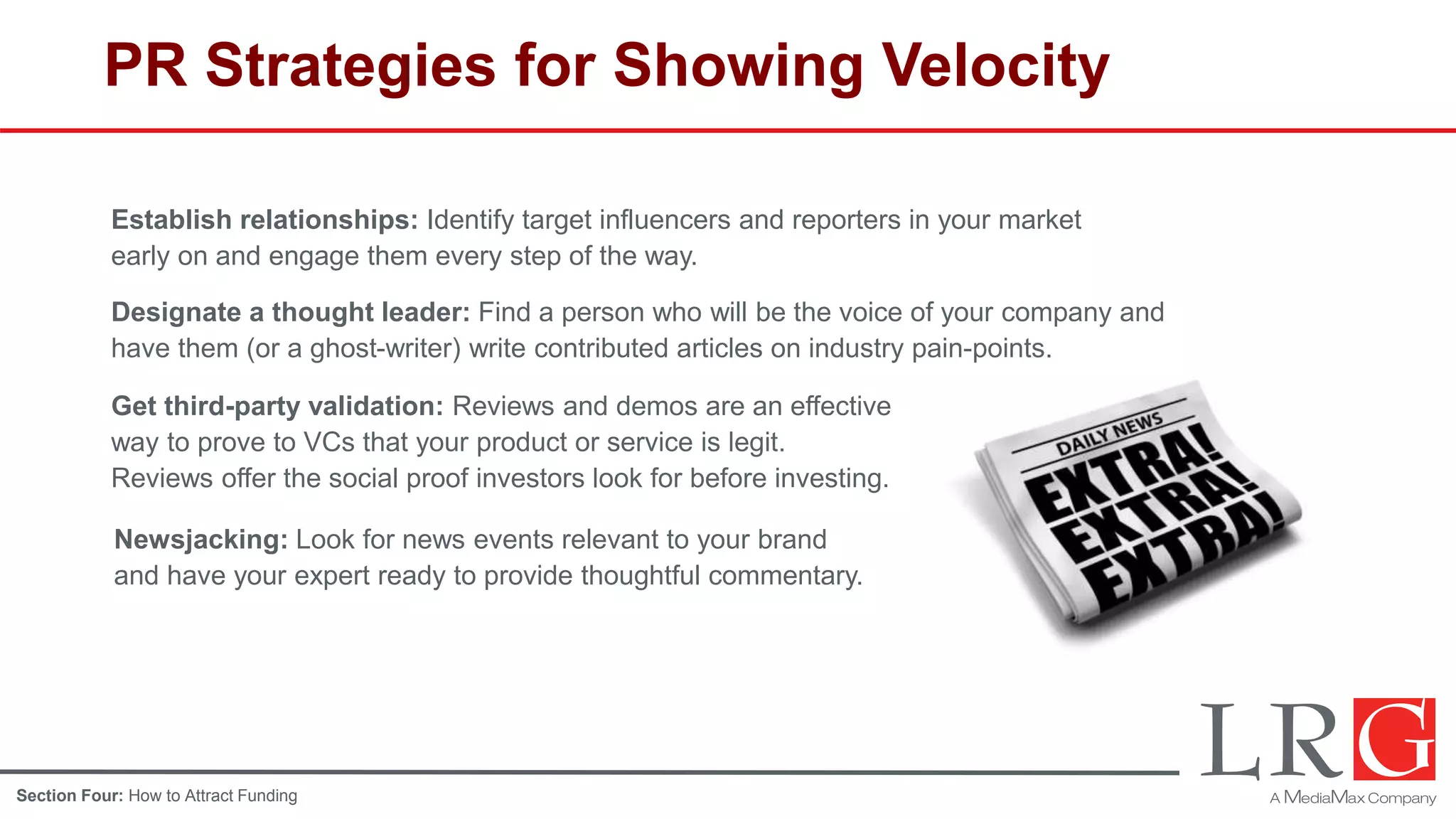 PR Strategies for Showing Velocity
Establish relationships: Identify target influencers and reporters in your market
early on and engage them every step of the way.
Designate a thought leader: Find a person who will be the voice of your company and
have them (or a ghost-writer) write contributed articles on industry pain-points.
Get third-party validation: Reviews and demos are an effective
way to prove to VCs that your product or service is legit.
Reviews offer the social proof investors look for before investing.
Newsjacking: Look for news events relevant to your brand
and have your expert ready to provide thoughtful commentary.
Section Four: How to Attract Funding
 