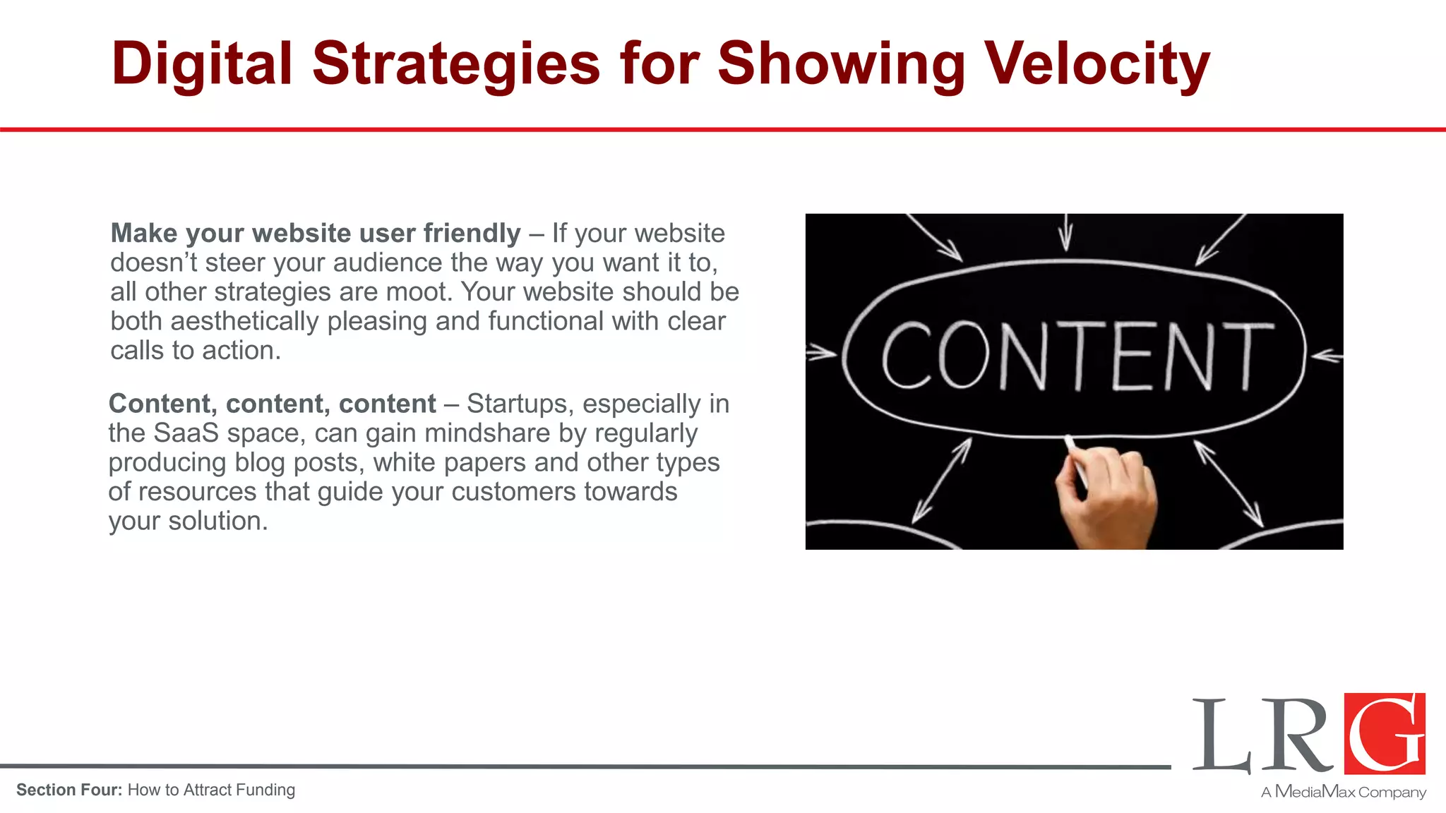 Digital Strategies for Showing Velocity
Make your website user friendly – If your website
doesn’t steer your audience the way you want it to,
all other strategies are moot. Your website should be
both aesthetically pleasing and functional with clear
calls to action.
Content, content, content – Startups, especially in
the SaaS space, can gain mindshare by regularly
producing blog posts, white papers and other types
of resources that guide your customers towards
your solution.
Section Four: How to Attract Funding
 