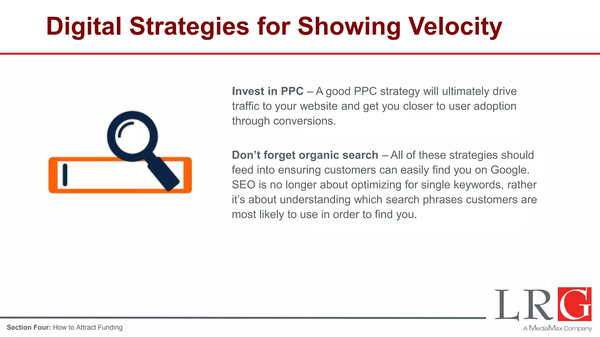 Digital Strategies for Showing Velocity
Invest in PPC – A good PPC strategy will ultimately drive
traffic to your website and get you closer to user adoption
through conversions.
Don’t forget organic search – All of these strategies should
feed into ensuring customers can easily find you on Google.
SEO is no longer about optimizing for single keywords, rather
it’s about understanding which search phrases customers are
most likely to use in order to find you.
Section Four: How to Attract Funding
 