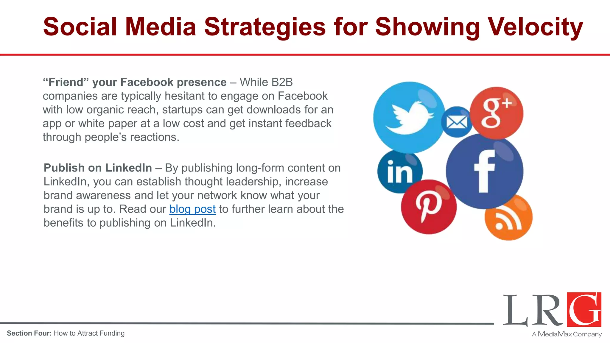 Social Media Strategies for Showing Velocity
“Friend” your Facebook presence – While B2B
companies are typically hesitant to engage on Facebook
with low organic reach, startups can get downloads for an
app or white paper at a low cost and get instant feedback
through people’s reactions.
Publish on LinkedIn – By publishing long-form content on
LinkedIn, you can establish thought leadership, increase
brand awareness and let your network know what your
brand is up to. Read our blog post to further learn about the
benefits to publishing on LinkedIn.
Section Four: How to Attract Funding
 