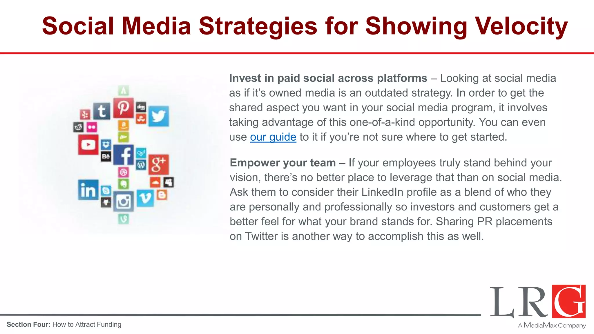 Social Media Strategies for Showing Velocity
Invest in paid social across platforms – Looking at social media
as if it’s owned media is an outdated strategy. In order to get the
shared aspect you want in your social media program, it involves
taking advantage of this one-of-a-kind opportunity. You can even
use our guide to it if you’re not sure where to get started.
Empower your team – If your employees truly stand behind your
vision, there’s no better place to leverage that than on social media.
Ask them to consider their LinkedIn profile as a blend of who they
are personally and professionally so investors and customers get a
better feel for what your brand stands for. Sharing PR placements
on Twitter is another way to accomplish this as well.
Section Four: How to Attract Funding
 