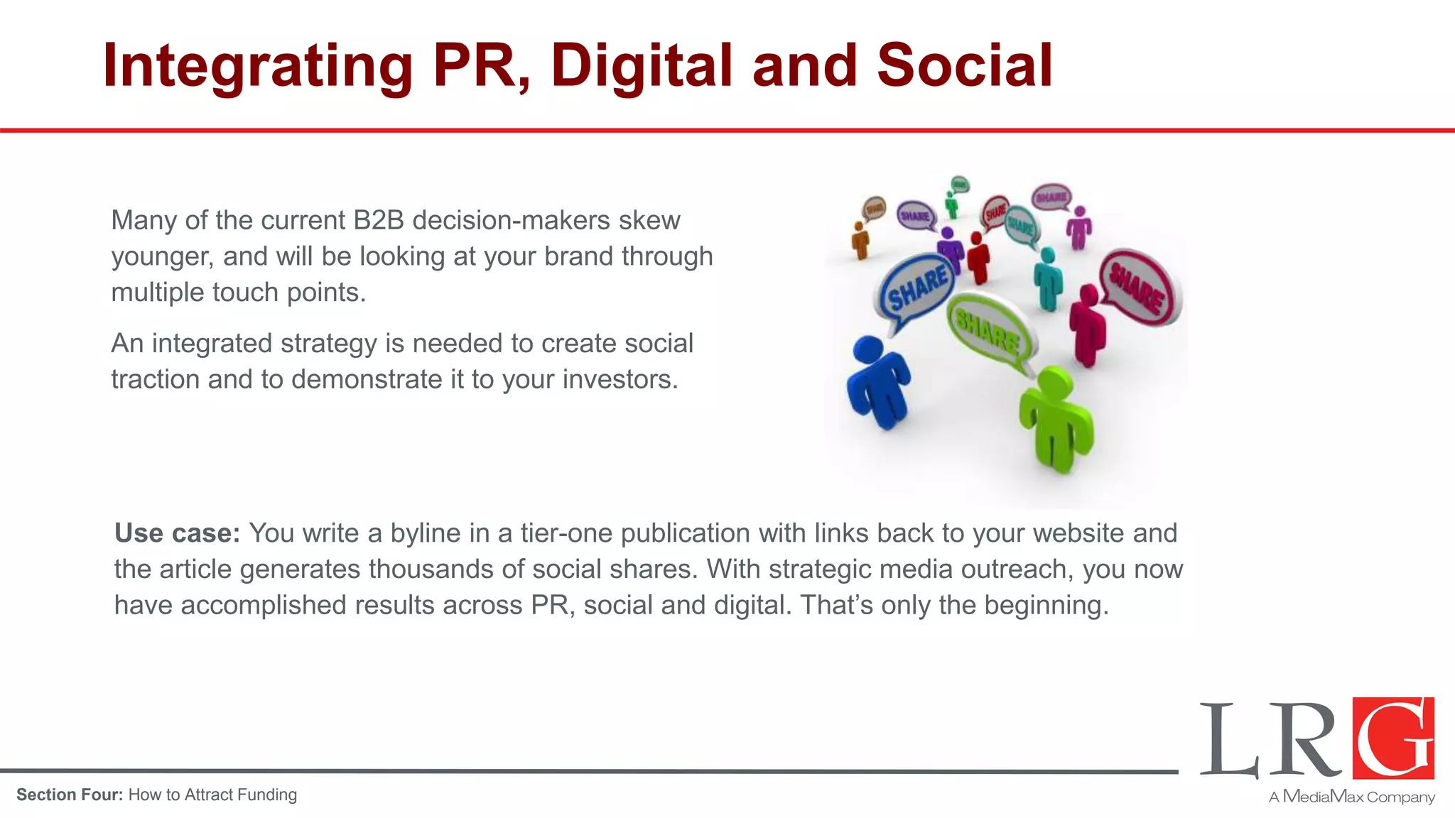 Integrating PR, Digital and Social
Many of the current B2B decision-makers skew
younger, and will be looking at your brand through
multiple touch points.
An integrated strategy is needed to create social
traction and to demonstrate it to your investors.
Use case: You write a byline in a tier-one publication with links back to your website and
the article generates thousands of social shares. With strategic media outreach, you now
have accomplished results across PR, social and digital. That’s only the beginning.
Section Four: How to Attract Funding
 
