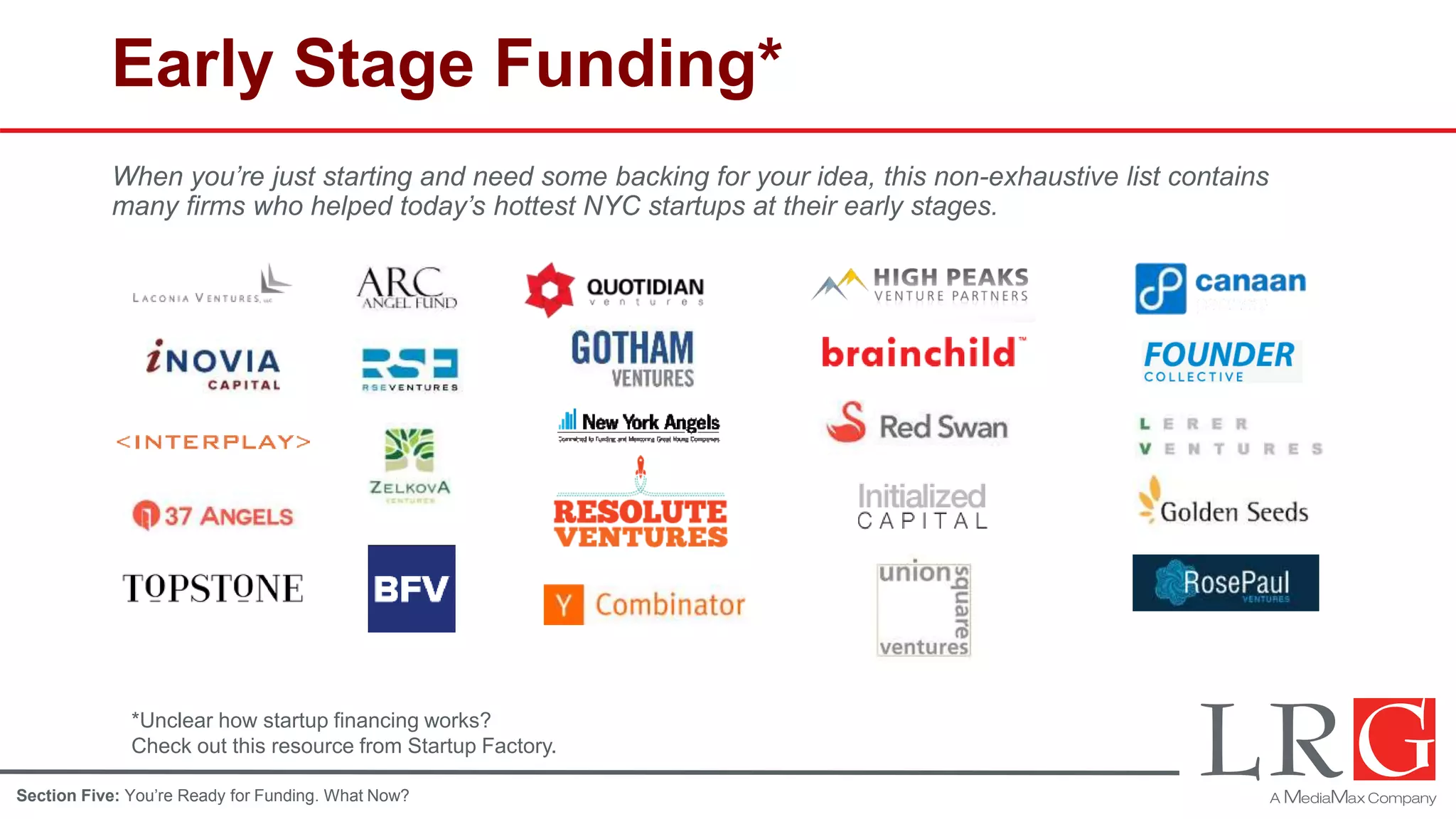Early Stage Funding*
When you’re just starting and need some backing for your idea, this non-exhaustive list contains
many firms who helped today’s hottest NYC startups at their early stages.
*Unclear how startup financing works?
Check out this resource from Startup Factory.
Section Five: You’re Ready for Funding. What Now?
 