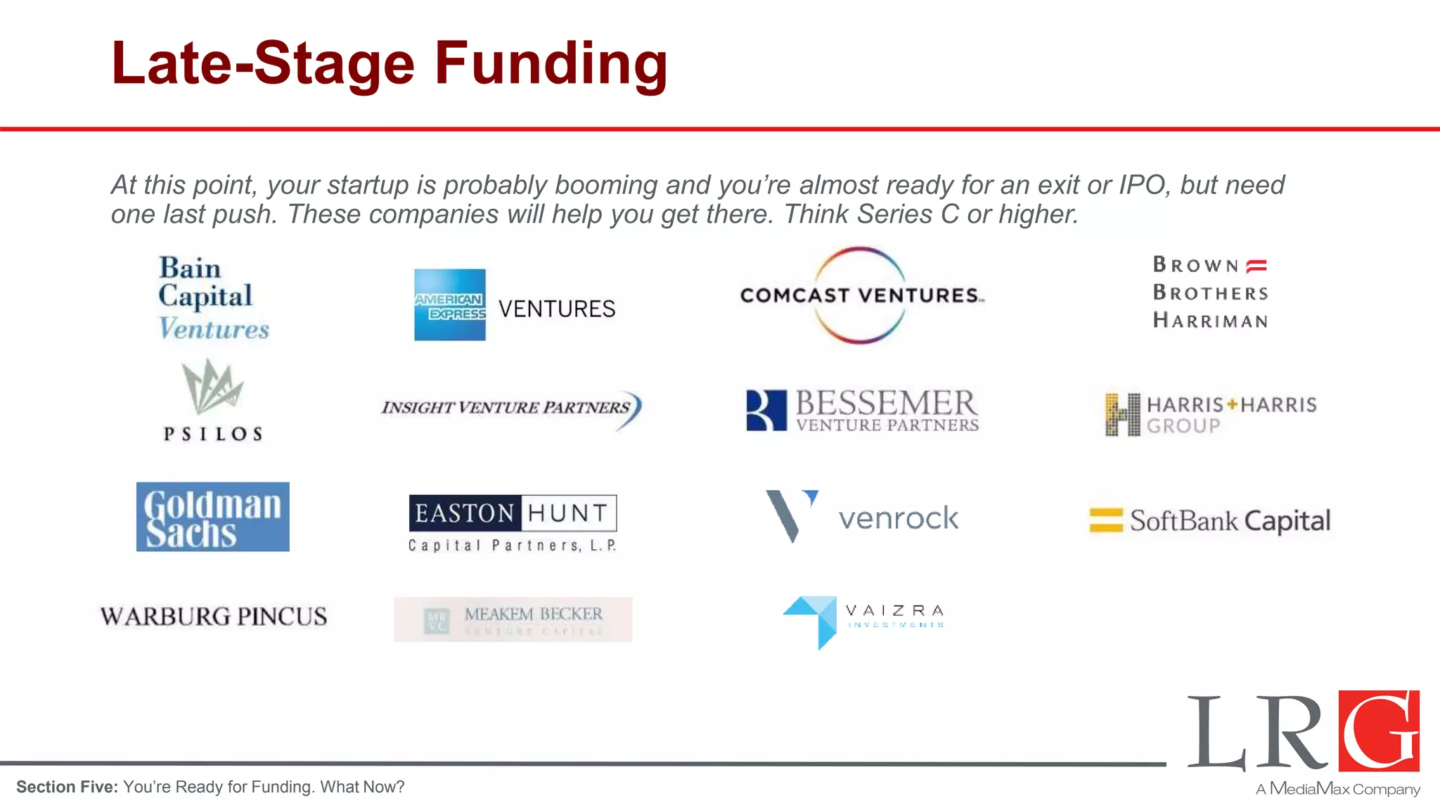 Late-Stage Funding
At this point, your startup is probably booming and you’re almost ready for an exit or IPO, but need
one last push. These companies will help you get there. Think Series C or higher.
Section Five: You’re Ready for Funding. What Now?
 
