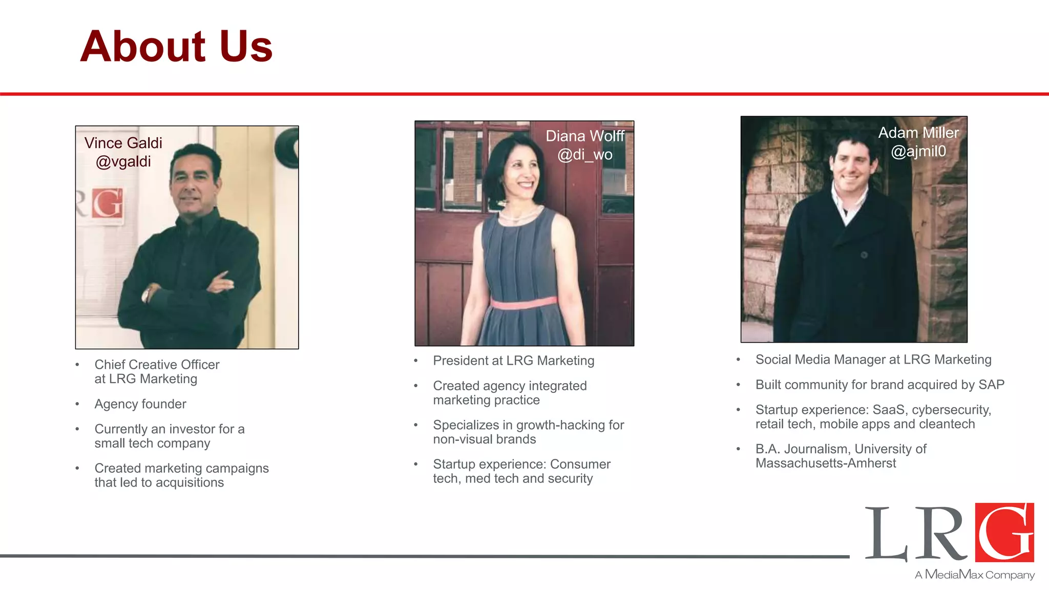 About Us
• Social Media Manager at LRG Marketing
• Built community for brand acquired by SAP
• Startup experience: SaaS, cybersecurity,
retail tech, mobile apps and cleantech
• B.A. Journalism, University of
Massachusetts-Amherst
• President at LRG Marketing
• Created agency integrated
marketing practice
• Specializes in growth-hacking for
non-visual brands
• Startup experience: Consumer
tech, med tech and security
Adam Miller
@ajmil0
Diana Wolff
@di_wo
Vince Galdi
@vgaldi
• Chief Creative Officer
at LRG Marketing
• Agency founder
• Currently an investor for a
small tech company
• Created marketing campaigns
that led to acquisitions
 