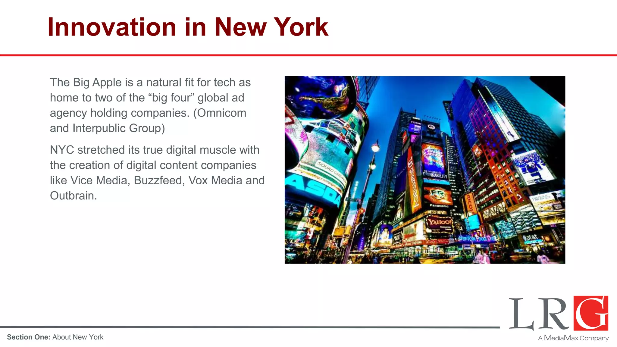 Innovation in New York
The Big Apple is a natural fit for tech as
home to two of the “big four” global ad
agency holding companies. (Omnicom
and Interpublic Group)
NYC stretched its true digital muscle with
the creation of digital content companies
like Vice Media, Buzzfeed, Vox Media and
Outbrain.
Section One: About New York
 