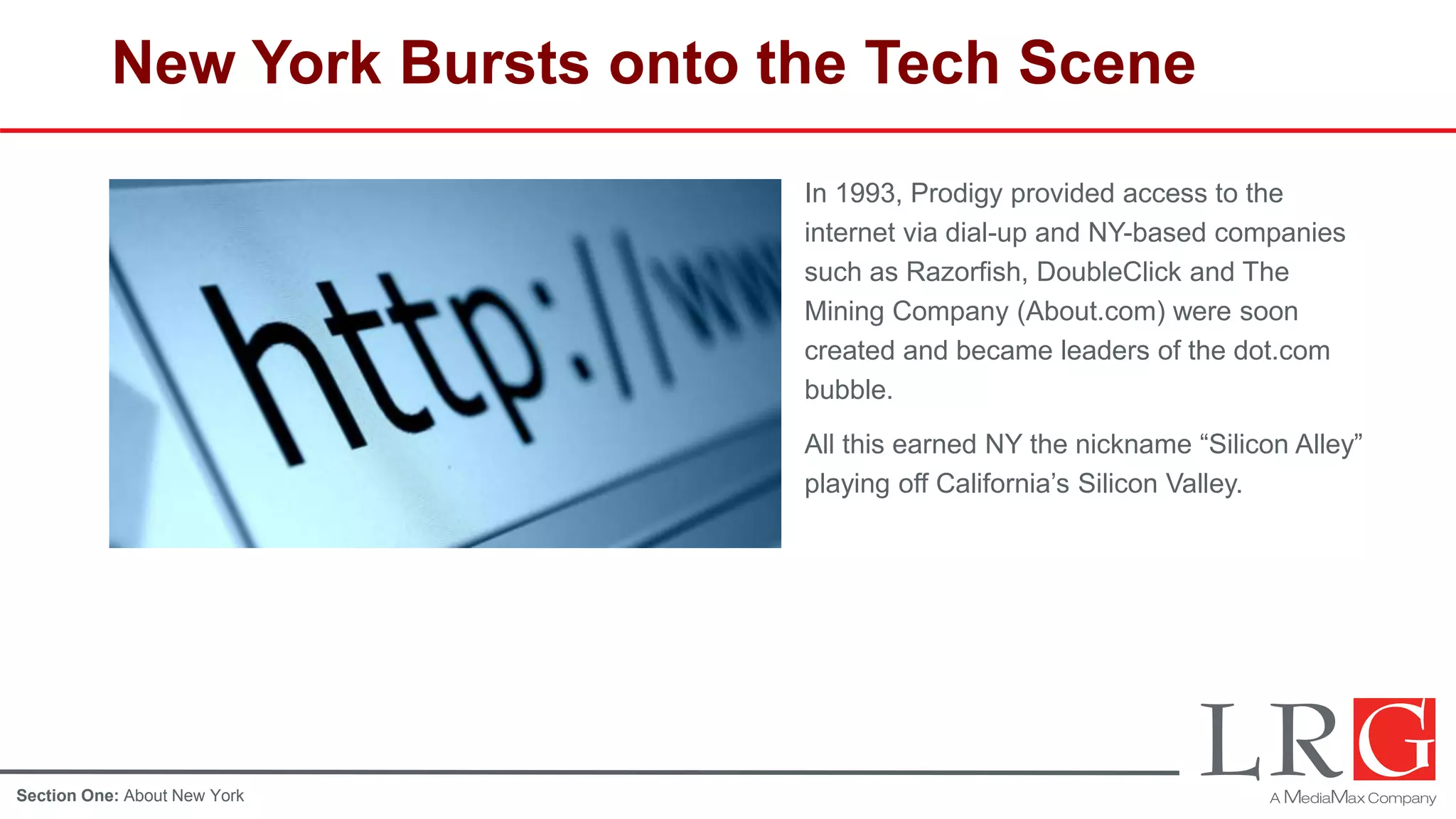 New York Bursts onto the Tech Scene
In 1993, Prodigy provided access to the
internet via dial-up and NY-based companies
such as Razorfish, DoubleClick and The
Mining Company (About.com) were soon
created and became leaders of the dot.com
bubble.
In 2003, David S. Rose led a group of
Investors to revitalize the New York Angels
group. Learn more about Rose here.
All this earned NY the nickname “Silicon Alley”
playing off California’s Silicon Valley.
Section One: About New York
 